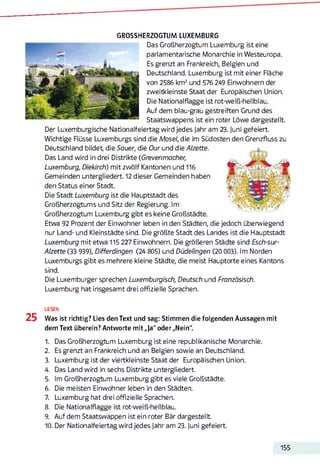GROSSHERZOGTUM LUXEMBURG
Das Großherzogtu m Luxemburg ist eine
parlamentarische Monarchie in Westeuropa.
Es grenzt an Frankreich, Belgien und
Deutschland. Luxemburg ist mit einer Fläche
von 2586 km2 und 576 249 Einwohnern der
zweitkleinste Staat der Europäischen Union.
Die Nationalflagge ist rot-weiß-hellblau.
Auf dem blau-grau gestreiften Grund des
Staatswappens ist ein roter Löwe dargestellt.
Der Luxemburgische Nationalfeiertag wird jedes Jahr am 23. juni gefeiert.
Wichtige Flüsse Luxemburgs sind die Mosel, die im Südosten den Grenzfluss zu
Deutschland bildet, die Sauer, die Our und die Alzette.
Das Land wird in drei Distrikte (Grevenmacher,
Luxemburg, Diekirch) mit zwölf Kantonen und 116
Gemeinden untergliedert. 12 dieser Gemeinden haben
den Status einer Stadt.
Die Stadt Luxemburg ist die Hauptstadt des
Großherzogtums und Sitz der Regierung. Im
Großherzogtum Luxemburg gibt es keine Großstädte.
Etwa 92 Prozent der Einwohner leben in den Städten, die jedoch überwiegend
nur Land- und Kleinstädte sind. Die größte Stadt des Landes ist die Hauptstadt
Luxemburg mit etwa 115 227 Einwohnern. Die größeren Städte sind Esch-sur-
Alzette (33 939), Differdingen (24 805) und Düdelingen (20 003). Im Norden
Luxemburgs gibt es mehrere kleine Städte, die meist Hauptorte eines Kantons
sind.
Die Luxemburger sprechen Luxemburgisch, Deutsch und Französisch.
Luxemburg hat insgesamt drei offizielle Sprachen.
LESEN
25 Was ist richtig? Lies den Text und sag: Stimmen die folgenden Aussagen mit
dem Text überein? Antworte mit „Ja" oder„Nein".
1. Das Großherzogtum Luxemburg ist eine republikanische Monarchie.
2. Es grenzt an Frankreich und an Belgien sowie an Deutschland.
3. Luxemburg ist der viertkleinste Staat der Europäischen Union.
4. Das Land wird in sechs Distrikte untergliedert.
5. Im Großherzogtum Luxemburg gibt es viele Großstädte.
6. Die meisten Einwohner leben in den Städten.
7. Luxemburg hat drei offizielle Sprachen.
8. Die Nationalflagge ist rot-weiß-hellblau.
9. Auf dem Staatswappen ist ein roter Bär dargestellt.
10. Der Nationalfeiertag wird jedes Jahr am 23. Juni gefeiert.
155
 