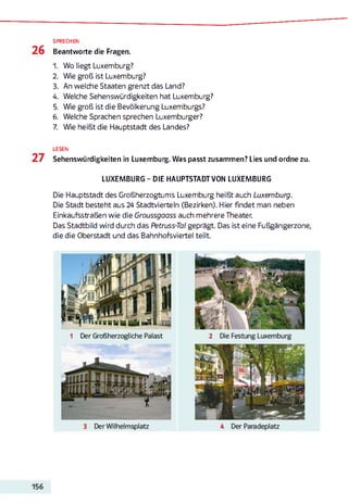 SPRECHEN
Beantworte die Fragen.
1. Wo liegt Luxemburg?
2. Wie groß ist Luxemburg?
3. An welche Staaten grenzt das Land?
4. Welche Sehenswürdigkeiten hat Luxemburg?
5. Wie groß ist die Bevölkerung Luxemburgs?
6. Welche Sprachen sprechen Luxemburger?
7. Wie heißt die Hauptstadt des Landes?
LESEN
Sehenswürdigkeiten in Luxemburg. Was passt zusammen? Lies und ordne zu.
LUXEMBURG - DIE HAUPTSTADTVON LUXEMBURG
Die Hauptstadt des Großherzogtums Luxemburg heißt auch Luxemburg.
Die Stadt besteht aus 24 Stadtvierteln (Bezirken). Hier findet man neben
Einkaufsstraßen wie die Groussgaass auch mehrere Theater.
Das Stadtbild wird durch das Petruss-Tat geprägt. Das ist eine Fußgängerzone,
die die Oberstadt und das Bahnhofsviertel teilt.
 