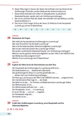 H Dieser Platz liegt im Herzen der Stadt Hier befinden sich das Denkmal der
Großherzogin Charlotte und das Gebäude des Außenministeriums.
I Dieses Palais befindet sich mitten im Altstadtviertel. Ausländische
Staatsoberhäupter werden dort vom Großherzog empfangen.
J Das ist ein zentraler Platz der Stadt. Hier befinden sich das Rathaus und das
Denkmal Wilhelms II.
K Das ist ein 73 km langer Zufluss der Sauer. Er fließt durch die Hauptstadt
Luxemburg und hat 37 Nebenflüsse.
B c D E F G H I I
SPRECHEN
28 Beantworte die Fragen.
Wie heißt die Hauptstadt des Großherzogtums Luxemburg?
Wie viele Einwohner hat die Stadt Luxemburg?
Was sind die bedeutendsten Sehenswürdigkeiten Luxemburgs?
Was ist das nationale Symbol des Luxemburger Volkes?
Wo werden ausländische Staatsoberhäupter vom Großherzog empfangen?
Welche luxemburgischen Sehenswürdigkeiten wurden 1994 in die UNESCO-Liste
des Weltkulturerbes aufgenommen?
Welcher Fluss Luxemburgs hat 37 Nebenflüsse?
SPRECHEN
29 Ergänze die Sätze durch die Informationen aus dem Text.
Die Hauptstadt des Großherzogtums Luxemburg heißt auch ...
Die Stadt besteht aus ... Stadtvierteln (Bezirken).
Das großherzogliche Palais in Luxemburg befindet sich ...
... werden dort vom Großherzog empfangen.
Die Festung Luxemburg wurde 1994 in die UNESCO-Liste des ... aufgenommen.
Der Clairefontaine-Platz liegt im ... der Stadt.
Die Gelle Fra ist das ... für Freiheit und Widerstand des Luxemburger Volkes.
Der Wilhelmsplatz ist ein ...
Am Wilhelmsplatz befinden sich ... und ...
Der Paradeplatz ist ein ... in Luxemburg.
Er ist ein Teil d e r... und von ... umgeben.
Am Paradeplatz liegt d as...
Die Alzette ist ein ...
SPRECHEN
30 Erzähl über Großherzogtum Luxemburg, seine Hauptstadt und ihre
Sehenswürdigkeiten.
0 AB S. 105, 22-26
158
 