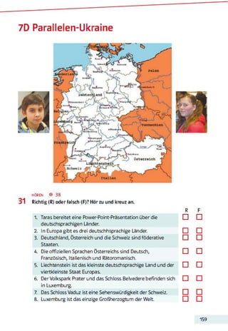 7D Parallelen-Ukraine
h ö r e n ® 38
31 Richtig (R) oder falsch (F)? Hör zu und kreuz an.
1. Taras bereitet eine Power-Point-Präsentation über die
deutschsprachigen Länder.
2. In Europa gibt es drei deutschhsprachige Länder.
3. Deutschland, Österreich und die Schweiz sind föderative
Staaten.
4. Die offiziellen Sprachen Österreichs sind Deutsch,
Französisch, Italienisch und Rätoromanisch.
5. Liechtenstein ist das kleinste deutschsprachige Land und der
viertkleinste Staat Europas.
6. Der Volkspark Prater und das Schloss Belvedere befinden sich
in Luxemburg.
7. Das Schloss Vaduz ist eine Sehenswürdigkeit der Schweiz.
8. Luxemburg ist das einzige Großherzogtum der Welt.
R
□
□
□
□
□
□
□
□
□
□
□
□
□
□
□
□
159
 