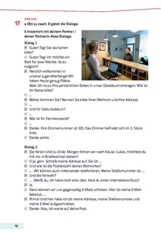 SPRECHEN
a Übt zu zweit. Ergänzt die Dialoge.
b Inszeniert mit deinem Partner /
deiner Partnerin diese Dialoge.
Dialog 1
E Guten Tag! Sie wünschen
bitte?
E Guten Tag! Ich möchte ein
Bett für zwei Nächte. Ist es
möglich?
E Herzlich willkommen in
unserer Jugendherberge! Wir
haben heute genug Plätze.
Aber ich muss Ihre persönlichen Daten in unser Gästebuch eintragen. Wie ist
ihr Name bitte?
E ...
E Woher kommen Sie? Nennen Sie bitte Ihren Wohnort und Ihre Adresse.
E ...
E Und Ihr Geburtsdatum?
E ...
E Wie ist Ihr Familienstand?
E ...
E Danke. Ihre Zimmernummer ist 325. Das Zimmer befindet sich im 2. Stock
links.
E Dankeschön.
Dialog 2
E Die Ferien sind zu Ende. Morgen fahren wir nach Hause. Lukas, möchtest du
mit mir in Briefwechsel stehen?
E 0 ja, gern. Schreib meine Adresse auf. Sie is t:...
E Und wie ist die Postleitzahl deines Wohnortes?
E ... .W ir können auch miteinander telefonieren. Meine Telefonnummer is t....
E Und die Vorwahl?
E .... Weißt du, ich habe noch eine Idee. Hast du einen Internetanschluss?
E Ja.
E Dann können wir uns gegenseitig E-Mails schicken. Hier ist meine E-Mail-
Adresse .„ .
E Prima! Und hier habe ich dir meine Adresse, meine Telefonnummer und
meine E-Mail aufgeschrieben.
E Danke. Also, ich warte auf deine Post.
 