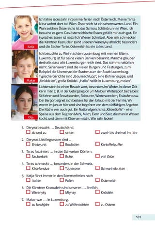 Ich fahre jedes Jahr in Sommerferien nach Österreich. Meine Tante
Nina wohnt dort bei Wien. Österreich ist ein sehenswertes Land. Ein
Wahrzeichen Österreichs ist das Schloss Schönbrunn in Wien. Ich
besuche es gern. Das österreichische Essen gefällt mir auch gut Ein
typisches Essen ist natürlich Wiener Schnitzel. Aber mir schmecken
die Kärntner Kasnudeln (sind unseren Warenyky ähnlich) besonders
und die Sacher Torte. Österreich ist ein tolles Land.
Ich besuchte zu Weihnachten Luxemburg mit meinen Eltern.
Luxemburg ist für seine vielen Banken bekannt. Manche glauben
deshalb, dass alle Luxemburger reich sind. Das stimmt natürlich
nicht. Sehenswert sind die vielen Burgen und Festungen, zum
Beispiel die Überreste der Stadtmauer der Stadt Luxemburg.
Typische Gerichte sind „Bouneschlupp", eine Bohnensuppe, und
„Kniddelen", große Knödel. „Hallo" heißt in Luxemburg„moien".
Lichtenstein ist einen Besuch wert, besonders im Winter. In dieser Zeit
kann man z. B. in der Gebirgsregion um Malbun Wintersport betreiben:
Skifahren und Snowboarden, Skitouren, Winterwandem, Eisläufen usw.
Der Bergort eignet sich bestens für den Urlaub mit der Familie. Wir
waren im Januar hier und sind begeister von dem vielfältigen Angebot
Die Küche war auch gut. Ein Nationalgericht ist „Käsknöpfle" - eine
Speise aus dem Teig von Mehl, Milch, Eiern und Salz, die man in Wasser
kocht und dann mit Käse vermischt War sehr lecker!
1. Daryna besucht... Deutschland.
□ ab und zu □ selten
2. Darynas Lieblingsessen sind ...
□ Bratwurst Rouladen
3. Taras fasziniert... in den Schweizer Dörfern.
□ Sauberkeit □ Ruhe □ viel Grün
4. Taras schm eckt... besonders in der Schweiz
□ zwei- bis dreimal im jahr
EU Kartoffelpuffer
ED Käsefondue Toblerone
Katja fährt immer in den Sommerferien nach
ED Italien l- 'ED Polen
□ Schweinebraten
□ Österreich
6. Die Kärntner Kasnudeln sind unseren ... ähnlich.
ED Warenyky Mlynzy □ Knödeln
7. M akarw ar... in Luxemburg.
ED zu Neuhjahr ED zu Weihnachten □ zu Ostern
161
 