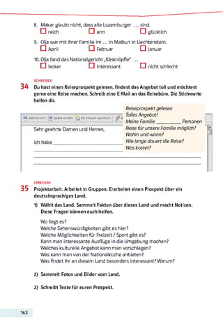 8. Makar glaubt nicht, dass alle Luxemburger ...sin d .
□ reich □ arm □ glücklich
9. Olja war mit ihrer Familie im ... in Malbun in Liechtenstein.
□ April □ Februar □ Januar
10. Olja fand das Nationalgericht „Käsknöpfle" ...
□ lecker □ interessant □ nicht schlecht
SCHREIBEN
34 Du hast einen Reiseprospekt gelesen, findest das Angebot toll und möchtest
gerne eine Reise machen. Schreib eine E-Mail an das Reisebüro. Die Stichworte
helfen dir.
Jetzt senden Später senden [ j Als Entwurf speichern
Sehr geehrte Damen und Herren,
ich habe_______________________________
Reiseprospekt gelesen
Tolles Angebot!
Meine Fam ilie_____________Personen
Reise für unsere Familie möglich?
Wohin und wann?
Wie lange dauert die Reise?
Was kostet?
SPRECHEN
35 Projektarbeit. Arbeitet in Gruppen. Erarbeitet einen Prospekt über ein
deutschsprachiges Land.
1) Wählt das Land. Sammelt Fakten über dieses Land und macht Notizen.
Diese Fragen können euch helfen.
Wo liegt es?
Welche Sehenswürdigkeiten gibt es hier?
Welche Möglichkeiten für Freizeit / Sport gibt es?
Kann man interessante Ausflüge in die Umgebung machen?
Welches kulturelle Angebot kann man vorschlagen?
Was kann man von der Nationalküche anbieten?
Was findet ihr an diesem Land besonders interessant? Warum?
2) Sammelt Fotos und Bilder vom Land.
2) Schreibt Texte für euren Prospekt.
162
 