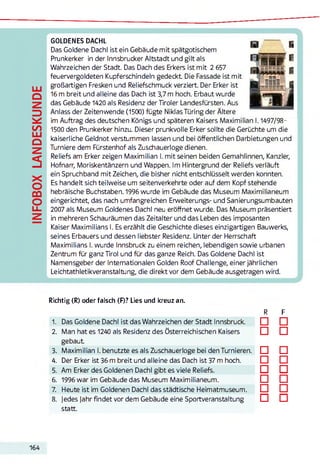 INFOBOXLANDESKUNDE GOLDENES DACHL
Das Goldene Dachl ist ein Gebäude mit spätgotischem
Prunkerker in der Innsbrucker Altstadt und gilt als
Wahrzeichen der Stadt. Das Dach des Erkers ist mit 2 657
feuervergoldeten Kupferschindeln gedeckt Die Fassade ist mit
großartigen Fresken und Reliefschmuck verziert. Der Erker ist
16 m breit und alleine das Dach ist 3,7 m hoch. Erbaut wurde
das Gebäude 1420 als Residenz der Tiroler Landesfürsten. Aus
Anlass der Zeitenwende (1500) fügte Niklas Türing der Ältere
im Auftrag des deutschen Königs und späteren Kaisers Maximilian 1.1497/98-
1500 den Prunkerker hinzu. Dieser prunkvolle Erker sollte die Gerüchte um die
kaiserliche Geldnot verstummen lassen und bei öffentlichen Darbietungen und
Turniere dem Fürstenhof als Zuschauerloge dienen.
Reliefs am Erker zeigen Maximilian I. mit seinen beiden Gemahlinnen, Kanzler,
Hofnarr, Moriskentänzern und Wappen. Im Hintergrund der Reliefs verläuft
ein Spruchband mit Zeichen, die bisher nicht entschlüsselt werden konnten.
Es handelt sich teilweise um seitenverkehrte oder auf dem Kopf stehende
hebräische Buchstaben. 1996 wurde im Gebäude das Museum Maximilianeum
eingerichtet, das nach umfangreichen Erweiterungs- und Sanierungsumbauten
2007 als Museum Goldenes Dachl neu eröffnet wurde. Das Museum präsentiert
in mehreren Schauräumen das Zeitalter und das Leben des imposanten
Kaiser Maximilians I. Es erzählt die Geschichte dieses einzigartigen Bauwerks,
seines Erbauers und dessen liebster Residenz. Unter der Herrschaft
Maximilians I. wurde Innsbruck zu einem reichen, lebendigen sowie urbanen
Zentrum für ganz Tirol und für das ganze Reich. Das Goldene Dachl ist
Namensgeberder Internationalen Golden Roof Challenge, einer jährlichen
Leichtathletikveranstaltung, die direkt vor dem Gebäude ausgetragen wird.
Richtig (R) oder falsch (F)? Lies und kreuz an.
R F
1. Das Goldene Dachl ist das Wahrzeichen der Stadt Innsbruck. □ □
2. Man hat es 1240 als Residenz des Österreichischen Kaisers
gebaut
□ □
3. Maximilian I. benutzte es als Zuschauerloge bei den Turnieren. □ □
4. Der Erker ist 36 m breit und alleine das Dach ist 37 m hoch. □ □
5. Am Erker des Goldenen Dachl gibt es viele Reliefs. □ □
6. 1996 war im Gebäude das Museum Maximilianeum. □ □
7. Heute ist im Goldenen Dachl das städtische Heimatmuseum. □ □
8. Jedes jahr findet vor dem Gebäude eine Sportveranstaltung □ □
statt.
164
 