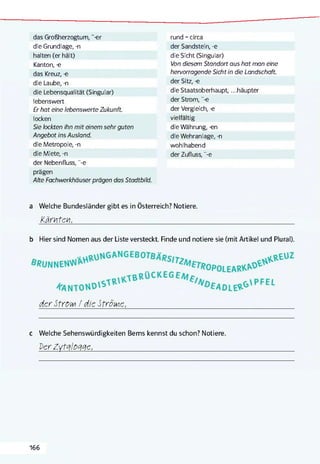 das Großherzogtum, "-er
die Grundlage, -n
halten (er hält)
Kanton, -e
das Kreuz, -e
die Laube, -n
die Lebensqualität (Singular)
lebenswert
Er hat eine lebenswerte Zukunft.
locken
Sie lockten ihn mit einem sehr guten
Angebot ins Ausland.
die Metropole, -n
die Miete, -n
der Nebenfluss, "-e
prägen
Alte Fachwerkhäuser prägen das Stadtbild.
rund =circa
der Sandstein, -e
die Sicht (Singular)
Von diesem Standort aus hat man eine
hervorragende Sicht in die Landschaft.
der Sitz, -e
die Staatsoberhaupt, ...häupter
der Strom, “-e
der Vergleich, -e
vielfältig
die Währung, -en
die Wehranlage, -n
wohlhabend
der Zufluss, ”-e
a Welche Bundesländer gibt es in Österreich? Notiere.
Kärnten,______________________________________________________________________________
b Hier sind Nomen aus der Liste versteckt Finde und notiere sie (mit Artikel und Plural).
der Stroit / die Ströme,________________________________________________________________________________________________________________________
c Welche Sehenswürdigkeiten Berns kennst du schon? Notiere.
Der ZytdlOdde,________________________________________________________________________________________________
166
 