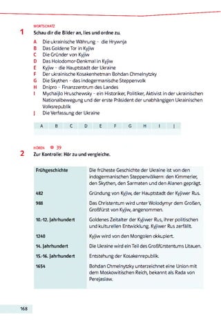 WORTSCHATZ
Schau dir die Bilder an, lies und ordne zu.
A Die ukrainische Währung- die Hrywnja
B Das Goldene Tor in Kyjiw
C Die Gründer von Kyjiw
D Das Holodomor-Denkmal in Kyjiw
E Kyjiw - die Hauptstadt der Ukraine
F Der ukrainische Kosakenhetman Bohdan Chmelnytzky
G Die Skythen - das indogermanische Steppenvolk
H Dnipro - Finanzzentrum des Landes
I Mychaijlo Hruschewsky - ein Historiker, Politiker, Aktivist in der ukrainischen
Nationalbewegung und der erste Präsident der unabhängigen Ukrainischen
Volksrepublik
J Die Verfassung der Ukraine
A B C D E F G H I j
HÖREN ® 39
2 Zur Kontrolle: Hör zu und vergleiche.
Frühgeschichte Die früheste Geschichte der Ukraine ist von den
indogermanischen Steppenvölkern: den Kimmerier,
den Skythen, den Sarmaten und den Alanen geprägt
482 Gründung von Kyjiw, der Hauptstadt der Kyjiwer Rus.
988 Das Christentum wird unter Wolodymyr dem Großen,
Großfürst von Kyjiw, angenommen.
10.-12. Jahrhundert Goldenes Zeitalter der Kyjiwer Rus, ihrer politischen
und kulturellen Entwicklung. Kyjiwer Rus zerfällt.
1240 Kyjiw wird von den Mongolen okkupiert.
14. Jahrhundert Die Ukraine wird ein Teil des Großfürstentums Litauen.
15.-16. Jahrhundert Entstehung der Kosakenrepublik.
1654 Bohdan Chmelnytzky unterzeichnet eine Union mit
dem Moskowitischen Reich, bekannt als Rada von
Perejaslaw.
168
 