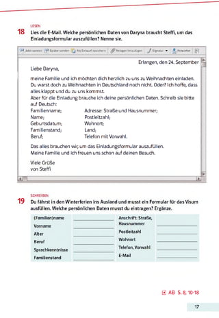 LESEN
18 Lies die E-Mail. Welche persönlichen Daten von Daryna braucht Steffi, um das
Einladungsformular auszufüllen? Nenne sie.
-2^, Jetzt senden ^ Später senden [ j Als Entwurf speichern Anlagen hmzutügen J Signatur ▼ ■j Antworter
_2j P
Erlangen, den 24. September
Liebe Daryna,
meine Familie und ich möchten dich herzlich zu uns zu Weihnachten einladen.
Du warst doch zu Weihnachten in Deutschland noch nicht. Oder? Ich hoffe, dass
alles klappt und du zu uns kommst
Aber für die Einladung brauche ich deine persönlichen Daten. Schreib sie bitte
auf Deutsch:
Familienname; Adresse: Straße und Hausnummer,-
Name,- Postleitzahl;
Geburtsdatum,- Wohnort-
Familienstand; Land;
Beruf; Telefon mit Vorwahl.
Das alles brauchen wir, um das Einladungsformular auszufüllen.
Meine Familie und ich freuen uns schon auf deinen Besuch.
Viele Grüße
von Steffi
J L
19
SCHREIBEN
Du fährst in den Winterferien ins Ausland und musst ein Formular für das Visum
ausfüllen. Welche persönlichen Daten musst du eintragen? Ergänze.
(Familien)name
Vorname
Alter
Beruf
Sprachkenntnisse
Familienstand
Anschrift: Straße,
Hausnummer
Postleitzahl
Wohnort
Telefon, Vorwahl
E-Mail
0 AB S. 8,10-18
17
 