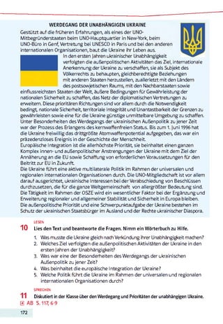WERDEGANG DER UNABHÄNGIGEN UKRAINE
Gestützt auf die früheren Erfahrungen, als eines der UNO-
Mitbegründerstaaten beim UNO-Hauptquartier in New-York, beim
UNO-Büro in Genf, Vertretung bei UNESCO in Paris und bei den anderen
internationalen Organisationen, baut die Ukraine ihr Leben aus.
In den ersten Jahren ukrainischer Unabhängigkeit
verfolgten die außenpolitischen Aktivitäten das Ziel, internationale
Anerkennung der Ukraine zu verschaffen, sie als Subjekt des
Völkerrechts zu behaupten, gleichberechtigte Beziehungen
mit anderen Staaten herzustellen, zuallerletzt mit den Ländern
des postsowjetischen Raums, mit den Nachbarstaaten sowie
einflussreichsten Staaten der Welt, äußere Bedingungen für Gewährleistung der
nationalen Sicherheit zu schaffen, das Netz der diplomatischen Vertretungen zu
erweitern. Diese prioritären Richtungen sind vor allem durch die Notwendigkeit
bedingt, nationale Sicherheit, territoriale Integrität und Unantastbarkeit der Grenzen zu
gewährleisten sowie eine für die Ukraine günstige unmittelbare Umgebung zu schaffen.
Unter Besonderheiten des Werdegangs der ukrainischen Außenpolitik zu jener Zeit
war der Prozess des Erlangens des kernwaffenfreien Status. Bis zum 1. Juni 1996 hat
die Ukraine freiwillig das drittgrößte Atomwaffenpotential aufgegeben, das war ein
präzedenzloses Ereignis in der Geschichte der Menschheit.
Europäische Integration ist die allerhöchste Priorität sie beinhaltet einen ganzen
Komplex innen- und außenpolitischer Anstrengungen der Ukraine mit dem Ziel der
Annäherung an die EU sowie Schaffung von erforderlichen Voraussetzungen für den
Beitritt zur EU in Zukunft
Die Ukraine führt eine aktive multilaterale Politik im Rahmen der universalen und
regionalen internationalen Organisationen durch. Die UNO-Mitgliedschaft ist vor allem
darauf ausgerichtet, ukrainische Interessen bei der Verabschiedung von Beschlüssen
durchzusetzen, die für die ganze Weltgemeinschaft von allergrößter Bedeutung sind.
Die Tätigkeit im Rahmen der OSZE wird ein wesentlicher Faktor bei der Ergänzung und
Erweiterung regionaler und allgemeiner Stabilität und Sicherheit in Europa bleiben.
Die außenpolitische Priorität und eine Schwerpunktaufgabe der Ukraine bestehen im
Schutz der ukrainischen Staatsbürger im Ausland und der Rechte ukrainischer Diaspora.
LESEN
10 Lies den Text und beantworte die Fragen. Nimm ein Wörterbuch zu Hilfe.
1. Was musste die Ukraine gleich nach Verkündung ihrer Unabhängigkeit machen?
2. Welches Ziel verfolgten die außenpolitischen Aktivitäten der Ukraine in den
ersten Jahren der Unabhängigkeit?
3. Was war eine der Besonderheiten des Werdegangs der ukrainischen
Außenpolitik zu jener Zeit?
4. Was beinhaltet die europäische Integration der Ukraine?
5. Welche Politik führt die Ukraine im Rahmen der universalen und regionalen
internationalen Organisationen durch?
SPRECHEN
11 Diskutiert in der Klasse über den Werdegang und Prioritäten der unabhängigen Ukraine.
0 AB S. 117, 6-9
172
 