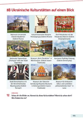 8B Ukrainische Kulturstätten auf einen Blick
Nationale Universität Kulturhistorischer Komplex Dorf Petrykiwka mit der
«Ostroh-Akademie» Peressopnyzja (Gebiet Riwne) Petrykiwka-Malerei (Gebiet
(Gebiet Riwne) Dnipnopetrowsk)
Nationaler Sapowidnyk Museum „Beim Trembiter" in Kamjanez-Podilskyj-Festung
„Chortyzja" nahe der Stadt Werchowyna (Gebiet Iwano- (Gebiet Chmelnyzky)
Saporishja Frankiwsk)
Stadt Borschtschiw mit
der Borschtschiwska
Wyschywanka (Gebiet
Ternopil)
Museum der Ostereier­
bemalung (Pysanka-Museum)
in Kolomyja (Gebiet Iwano-
Frankiwsk)
Museum für Volksarchi­
tektur und Landleben
„Schewtschenko-Flain“ in
Lwiw
SPRECHEN
12 Schau dir die Bilder an. Kennst du diese Kulturstätten? Warst du schon dort?
Wie findest du sie?
173
 