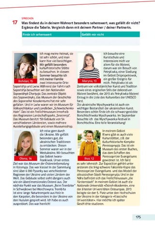 SPRECHEN
17 Was findest du in deinem Wohnort besonders sehenswert, was gefällt dir nicht?
Ergänze die Tabelle. Vergleich dann mit deinem Partner / deiner Partnerin.
Finde ich sehenswert Gefällt mir nicht
^
Ich mag meine Heimat, sie
ist sehr schön, und man
kann hier viel besichtigen.
kulturhistorische Stätte
zu besuchen. In diesem
zwei interessante Orte:
Saporishja und Lwiw.Während der Fahrt nach
Saporishja besuchten wir den Nationalen
Sapowidnyk Chortyzja. Das zentrale Objekt
des Sapowidnyks, das Museum der Geschichte
des SaporosherKosakentums hat mir sehr
gefallen. Und in Lwiw waren wir imMuseum für
Volksarchitektur und Landleben ßchewtschenko-
Hain“. Das ist ein Freilichtmuseum innerhalb
des Regionalen Landschaftsparks „Snesinnja".
Das Museum besitzt 150 Gebäude von 54
verschiedenen Ländereien, sowie mehrere
Ausstellungsgebäude und einen Museumsshop.
Ich reise gern durch
die Ukraine. Mir gefällt
besonders gut, die
ukrainischen Traditionen
zu entdecken. Diesen
Sommer waren wir in der
Westukraine.Wir besuchten
das Gebiet Iwano-
Frankiwsk. Unser erstes
Ziel war das Museum der Ostereierbemalung
in Kolomyja. Das war klasse! In der Sammlung
sind über 6 000 Pysanky aus verschiedenen
Regionen der Ukraine und vielen Ländern der
Welt. Das Gebäude selbst sieht übrigens auch
wie ein überdimensionales Osterei aus. Der
nächste Punkt war das Museum „BeimTrembiter"
in Schwejkowo beiWerchowyna.Trembita
ist eine lange Naturtrompete aus Holz in
den Karpaten, die besonders in der Ukraine von
den Huzulen gespielt wird. Ich habe es auch
Ich besuche eine
Kunstschule und
interessiere mich vor
allem für die Malerei,
darum war ein Besuch von
Petrykiwka, einer Siedlung
im Gebiet Dnipropetrowsk,
ein großer Ereignis für
mich. Petrykiwka ist als
Zentrum von volkstümlicher Kunst undTradition
sowie eines originellen Stils der dekorativen
Malerei berühmt, der2013 als Petrykiwka-Malerei
Einzug in die Liste des Kulturerbes der UNESCO
fand.
Die ukrainische Wyschywanka ist auch ein
wichtiger Bestandteil der ukrainischen Kunst.
Besonders schön finde ich die schwarz-gestickte
Borschtschiwska Wyschywanka. Im September
besuchte ich das Wyschywanka-Festival in
Borschtschiw. Eine tolle Veranstaltung!
In meinem Gebiet
Riwne gibt es auch viele
Kulturstätten, z.B. der
Kulturhistorische Komplex
Peressopnyzja. Das ist ein
Museum des ersten Buches,
das dem Schaffen des
Peressopnizer Evangeliums
gewidmet ist. Ich fand
es sehr lehrreich. Zur Exposition gehört unter
anderem die 9-kg-schwere Faksimile-Kopie des
Peressopnizer Evangeliums und das Modell der
altrussischen Stadt Peressopnyzja. Und in der
Nähe befindet sich das Freilichtmuseum „die
Fürstenstadt“. In meinem Gebiet ist auch die
Nationale Universität «Ostroh-Akademie», eine
der ältesten Universitäten Osteuropas. 2013
belegte sie den 5. Platz unter den Hochschulen
der Ukraine in der Kategorie «Klassische
Universitäten». Hier möchte ich später
Geschichte studieren.
175
 