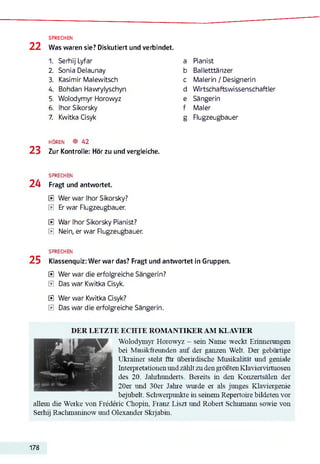 22
SPRECHEN
Was waren sie? Diskutiert und verbindet.
1. Serhij Lyfar a Pianist
2. Sonia Delaunay b Balletttänzer
3. Kasimir Malewitsch c Malerin / Designerin
4. Bohdan Hawrylyschyn d Wirtschaftswissenschaftler
5. Wolodymyr Horowyz e Sängerin
6. Ihor Sikorsky f Maler
7. Kwitka Cisyk g Flugzeugbauer
h ö r e n ® 42
23 Zur Kontrolle: Hör zu und vergleiche.
SPRECHEN
24 Fragt und antwortet.
E Wer war Ihor Sikorsky?
E Er war Flugzeugbauer.
E War Ihor Sikorsky Pianist?
E Nein, er war Flugzeugbauer.
SPRECHEN
25 Klassenquiz: Wer war das? Fragt und antwortet in Gruppen.
E Wer war die erfolgreiche Sängerin?
E Das war Kwitka Cisyk.
E Wer war Kwitka Cisyk?
E Das war die erfolgreiche Sängerin.
DER LETZTE ECHTE ROMANTIKER AM KLAVIER
20er und 30er Jahre wurde er als junges Klaviergenie
bejubelt. Schweipunkte in seinem Repertoire bildeten vor
allem die Werke von Frédéric Chopin, Franz Liszt und Robert Schumann sowie von
Serhij Rachmaninow und Olexander Skrjabin.
Wolodymyr Horowyz - sein Name weckt Erinnerungen
bei Musikfreunden auf der ganzen Welt. Der gebiütige
Ukrainer steht für überirdische Musikalität und geniale
Interpretationen und zälilt zu den größten Klaviervirtuosen
des 20. Jahrhunderts. Bereits in den Konzertsälen der
178
 