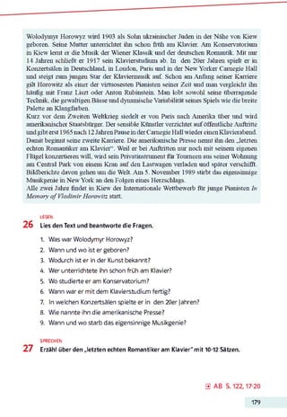 Wolodymyr Horowyz wild 1903 als Sohn ukrainischer Juden in der Nähe von Kiew
geboren. Seme Mutter unterrichtet ihn schon früh am Klavier. Am Konservatorium
in Kiew lernt er die Musik der Wiener Klassik und der deutschen Romantik. Mit nur
14 Jahren schließt er 1917 sein Klaviersüidiimi ab. In den 20er Jahren spielt er in
Konzertsälen in Deutschland, in London, Paris und in der New Yorker Carnegie Hall
und steigt zum jungen Star der Klaviermusik auf. Schon am Anfang seiner Karriere
gilt Horowitz als einer der virtuosesten Pianisten seiner Zeit und man vergleicht ihn
häufig mit Franz Liszt oder Anton Rubinstein. Man lobt sowohl seine überragende
Technik, die gewaltigen Bässe und dynamische Variabilität seines Spiels wie die breite
Palette an Klangfarben.
Kurz vor dem Zweiten Weltkrieg siedelt er von Paris nach Amerika über und wird
amerikanischer Staatsbürger. Der sensible Künstler verzichtet auf öffentliche Auftritte
und gibt erst 1965 nach 12JahrenPause inderCarnegie Hall wieder einenKlavierabend.
Damit beginnt seine zweite Karriere. Die amerikanische Presse nennt ihn den „letzten
echten Romantiker am Klavier“. Weil er bei Auftritten nur noch mit seinem eigenen
Flügel konzertieren will, wird sein Privatinstmment für Tourneen aus seiner Wohnung
am Central Park von einem Kran auf den Lastwagen verladen und später verschifft.
Bildberichte davon gehen um die Welt. Am 5. November 1989 stirbt das eigensinnige
Musikgenie m New York an den Folgen eines Herzschlags.
Alle zwei Jahre findet in Kiew der Internationale Wettbewerb für junge Pianisten Zu
Memory’o f Vladimir Horowitz statt.
LESEN
26 Lies den Text und beantworte die Fragen.
1. Was war Wolodymyr Horowyz?
2. Wann und wo ist er geboren?
3. Wodurch ist er in der Kunst bekannt?
4. Wer unterrichtete ihn schon früh am Klavier?
5. Wo studierte er am Konservatorium?
6. Wann war er mit dem Klavierstudium fertig?
7. In welchen Konzertsälen spielte er in den 20er Jahren?
8. Wie nannte ihn die amerikanische Presse?
9. Wann und wo starb das eigensinnige Musikgenie?
SPRECHEN
27 Erzähl über den „letzten echten Romantiker am Klavier" mit 10-12 Sätzen.
0 A B S. 122,17-20
179
 
