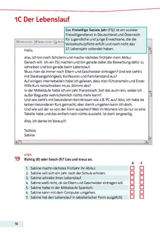 1C Der Lebenslauf
Jetzt senden Später senden j j Als En
Hallo,
Das Freiwillige Soziale Jahr (FSJ) ist ein sozialer
Freiwilligendienst in Deutschland und Österreich
für Jugendliche und junge Erwachsene, die die
Vollzeitschulpflicht erfüllt und noch nicht das
27. Lebensjahr vollendet haben.
also, ich bin noch Schülerin und mache nächstes Frühjahr mein Abitur.
Danach will ich ein FSJ machen und bin gerade dabei die Bewerbung dafür zu
schreiben und bin gerade beim Lebenslauf.
Muss man da immer noch Eltern und Geschwister eintragen? Und wie sieht's
mit Staatsangehörigkeit Konfession und Familienstand aus?
Auf einigen Internetseiten habe ich gelesen, dass man Führerschein und Erste-
Hilfe-Kurs reinschreiben muss. Stimmt das?
In der Mittelstufe hatte ich ein Jahr Französisch. Soll das auch rein, wobei ich
außer Baguette wahrscheinlich nichts mehr kann?
Und wie sieht's mit besonderen Kenntnissen wie z.B. PC aus? Also, ich habe da
keinen besonderen Kurs gemacht, aber damit umgehen kann ich doch.
Und wie soll der so von der Form aussehen? Weil im Moment ich da nur so eine
Tabelle habe und das einfach nach nichts aussieht. Ist doch langweilig.
Also, ich danke im Voraus!!!
Tschüss
Sabine
i n JE
19
LESEN
Richtig (R) oder falsch (F)? Lies und kreuz an.
R F
1. Sabine macht nächstes Frühjahr ihr Abitur. □ □
2. Sabine will sich ein Jahr nach der Schule erholen. □ □
3. Sabine schreibt ihren Lebenslauf. □ □
4. Sabine weiß nicht, ob sie Eltern und Geschwister eintragen soll. □ □
5. Sabine hatte in der Mittelstufe Spanisch. □ □
6. Sabine kann mit dem Computer umgehen. □ □
7. Sabine hat den Lebenslauf in tabellarischer Form ausgefüllt □ □
18
 
