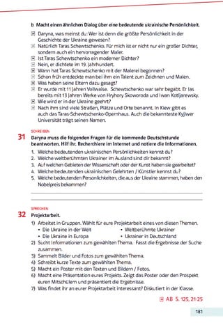 b Macht einen ähnlichen Dialog über eine bedeutende ukrainische Persönlichkeit.
0 Daryna, was meinst du: Wer ist denn die größte Persönlichkeit in der
Geschichte der Ukraine gewesen?
0 Natürlich Taras Schewtschenko. Für mich ist er nicht nur ein großer Dichter,
sondern auch ein hervorragender Maler.
0 Ist Taras Schewtschenko ein moderner Dichter?
0 Nein, er dichtete im 19. Jahrhundert.
0 Wann hat Taras Schewtschenko mit der Malerei begonnen?
0 Schon früh entdeckte man bei ihm ein Talent zum Zeichnen und Malen.
0 Was haben seine Eltern dazu gesagt?
0 Er wurde mit 11 Jahren Vollwaise. Schewtschenko war sehr begabt Er las
bereits mit 13 Jahren Werke von Hryhory Skoworoda und Iwan Kotljarewsky.
0 Wie wird er in der Ukraine geehrt?
0 Nach ihm sind viele Straßen, Plätze und Orte benannt. In Kiew gibt es
auch dasTaras-Schewtschenko-Opemhaus. Auch die bekannteste Kyjiwer
Universität trägt seinen Namen.
SCHREIBEN
31 Daryna muss die folgenden Fragen für die kommende Deutschstunde
beantworten. Hilf ihr. Recherchiere im Internet und notiere die Informationen.
1. Welche bedeutenden ukrainischen Persönlichkeiten kennst du?
2. Welche weltberühmten Ukrainer im Ausland sind dir bekannt?
3. Auf welchen Gebieten der Wissenschaft oder der Kunst haben sie gearbeitet?
4. Welche bedeutenden ukrainischen Gelehrten / Künstler kennst du?
5. Welche bedeutenden Persönlichkeiten, die aus der Ukraine stammen, haben den
Nobelpreis bekommen?
SPRECHEN
32 Projektarbeit.
1) Arbeitet in Gruppen. Wählt für eure Projektarbeit eines von diesen Themen.
• Die Ukraine in der Welt • Weltberühmte Ukrainer
• Die Ukraine in Europa • Ukrainer in Deutschland
2) Sucht Informationen zum gewählten Thema. Fasst die Ergebnisse der Suche
zusammen.
3) Sammelt Bilder und Fotos zum gewählten Thema.
4) Schreibt kurze Texte zum gewählten Thema.
5) Macht ein Poster mit den Texten und Bildern / Fotos.
6) Macht eine Präsentation eures Projekts. Zeigt das Poster oder den Prospekt
euren Mitschülern und präsentiert die Ergebnisse.
7) Was findet ihr an eurer Projektarbeit interessant? Diskutiert in der Klasse.
0 A B S. 125, 21-25
181
 