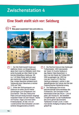 Zwischenstation 4
Eine Stadt stellt sich vor: Salzburg
] 1. Der Alte Markt besteht heute aus
stattlichen Zeilen von Bürgerhäusern,
deren Kern meist ins Mittelalter reicht. Eine
echte Kuriosität am Alten Markt ist das
kleinste Altstadthaus Salzburgs. Mit
nur 1,42 Meter Breite steht es neben
dem berühmten Cafehaus Tomaselli.
Das winzige Häuschen entstand durch
Verbauung eines Gässchens zwischen
1830 und 1860.
] 2. Hinter den Schlossmauern von
Hellbrunn erwarten Sie 60 Hektar
Grünanlagen zum Entspannen und
Durchatmen. Teile des Heilbrunner
Parks sind aufwendig künstlich angelegt.
Außerdem finden Sie dort Wiesen, Teiche
mit Fischen, Hügel und einen tollen
Kinderspielplatz. All das wird von
wunderschönen Blumenbeeten und dem
schönen Bergpanorama umrahmt.
□ 3. Die Red Bull Arena ist das Salzburger
Fußballstadion. 2003 übersiedelte
der Verein SV Austria Salzburg in
das Stadion Wals-Siezenheim, in
dem man drei Spiele der Fußball-EM
2008 ausgetragen hat. 2005 hat
man den Verein in FC Red Bull
Salzburg umbenannt, welcher in den
darauffolgenden fünf Jahren drei Mal den
Österreichischen Meistertitel errang.
] 4. Der Salzburger Dom ist ein
beeindruckender Monumentalbau des
Frühbarocks. Der Domplatz mit der
Mariensäule bildet das Atrium - und ist
jedes Jahr Kulisse für den beliebten
Christkindlmarkt. Zu den Kostbarkeiten
des Doms gehört das bronzene
Taufbecken mit den Löwen, in dem
man bereits Wolfgang Amadeus Mozart
getauft hat.
184
 