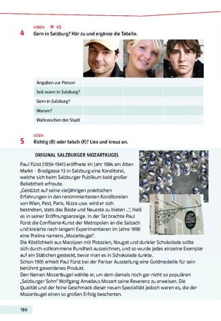 HÖREN ® 45
4 Gern in Salzburg? Hör zu und ergänze die Tabelle.
Angaben zur Person
Seit wann in Salzburg?
Gern in Salzburg?
Warum?
Wahrzeichen der Stadt
LESEN
5 Richtig (R) oder falsch (F)? Lies und kreuz an.
ORIGINAL SALZBURGER MOZARTKUGEL
Paul Fürst (1856-1941) eröffnete im Jahr 1884 am Alten
Markt - Brodgasse13 in Salzburg eine Konditorei,
welche sich beim Salzburger Publikum bald großer
Beliebtheit erfreute.
„Gestützt auf seine vieljährigen praktischen
Erfahrungen in den renommiertesten Konditoreien
von Wien, Pest, Paris, Nizza usw. wird er sich
bestreben, stets das Beste und Neueste zu bieten ..." hieß
es in seiner Eröffnungsanzeige. In der Tat brachte Paul
Fürst die Confiserie-Kunst der Metropolen an die Salzach
und kreierte nach langem Experimentieren im Jahre 1890
eine Praline namens „Mozartkugel".
Die Köstlichkeit aus Marzipan mit Pistazien, Nougat und dunkler Schokolade sollte
sich durch vollkommene Rundheit auszeichnen, und so wurde jedes einzelne Exemplar
auf ein Stäbchen gesteckt, bevor man es in Schokolade tunkte.
Schon 1905 erhielt Paul Fürst bei der Pariser Ausstellung eine Goldmedaille für sein
berühmt gewordenes Produkt.
Den Namen Mozartkugel wählte er, um dem damals noch gar nicht so populären
„Salzburger Sohn" Wolfgang Amadeus Mozart seine Reverenz zu erweisen. Die
Qualität und der feine Geschmack dieser neuen Spezialität jedoch waren es, die der
Mozartkugel einen so großen Erfolg bescherten.
186
 