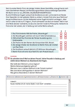 Sein Ururenkel Martin Fürst, der jetzige Inhaber dieses Geschäftes, erzeugt heute noch
nach überliefertem Rezept und Herstellungsverfahren diese erstklassige Spezialität
Mit Recht nennt er sie „ORIGINAL SALZBURGER MOZARTKUGEL".
Rund 2,75 Millionen Kugeln verkauft die Konditorei pro Jahr und ist damit am Rande
ihrer Kapazität Um den globalen Markt zu erobern, müsste Fürst eine neue Fabrik auf
die grüne Wiese bauen und die Haltbarkeit seiner Kugeln künstlich verlängern. „Aber
warum sollte ich das tun?", fragt er. „Frisch schmecken sie doch am besten." Wenn man
eine Weile darüber nachdenkt ist das eine ziemlich moderne Philosophie. Vielleicht ist
Fürst einer der Letzten, der in Salzburg noch echte Werte verkauft.
R F
1. Paul Fürst kreierte 1890 die Praline „Mozartkugel". CH CH
2. Die Mozartkugeln zeichnen sich durch helle Schokolade aus. D D
3.1905 erhielt Paul Fürst bei der Pariser Ausstellung eine □ □
Goldmedaille.
4. Die Praline hat den Namen des Komponisten W A Mozart. □ □
5. Der jetzige Inhaber der Konditorei ist Martin Fürst, der Urenkel CH CH
von Paul Fürst. □ □
6. Die Konditorei verkauft jährlich 2,75 Millionen Mozartkugeln. D CH
7. Martin Fürst will eine neue Fabrik für sein Produkt bauen.
SCHREIBEN
( ^ ) 6 Du schreibst eine E-Mail an deinen Freund / deine Freundin in Salzburg und
stellst deinen Wohnort vor. Beantworte die Fragen.
Wie heißt dein Wohnort und wo liegt er?
Welche Sehenswürdigkeiten gibt es?
Was kann man in deinem Wohnort in der Freizeit machen?
Was sind deine Lieblingsplätze in deinem Wohnort?
Was gibt es Besonderes in deinem Wohnort?
-2^, Jetzt senden Später senden [ j Als Entwurf speichern ^ Anlagen hinzufügen J Signatur Antworten ri-j
Liebe(r)______________________________________ ,
heute möchte ich dir meine Stadt / mein Dorf vorstellen.
187
 