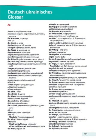 Deutsch-ukrainisches
Glossar
Aa
ab und zu іноді, інколи, часом
abbrennen згорати, згоряти (вщент), вигорати,
вигоряти
das Abenteuer, - пригода
aber але
der Abend, -е вечір
abfallen опадати, обсипатись
abfliegen відлітати, вилітати,летіти
das Abgas, -е вихлопний газ
abgeben здавати; повертати
abgelaufen прострочений; задавнений
abheften підшивати (документи тощо)
das Abitur (Singular) іспити на атестат зрілості
die Abkürzung, -еп скорочення, абревіатура
ablaufen відбуватися, розвиватися, минати (про
подй)
ablegen роздягатися, знімати (одяг)
abonnieren передплачувати
absolvieren закінчувати (навчальнийзаклад)
absterben відмирати; сохнути, гинути (про
рослини)
abwechslungsreich різноманітний
acht вісім
achten звертати увагу; доглядати
achtzehn вісімнадцять
achtzig вісімдесят
der Adler,-орел
die Adresse, -п адреса
der Advent передріздвяний час
ähnlich схожий; подібний
die Akademie, -en академія
aktiv активний,діяльний
die Aktivität, -en активність; діяльність (урізн.
знач.)
alle усі
allein один, одна, одне, одні
alles усе
Alles Gute!Усього найкращого!
der Alltag (Singular) будні
alt старий
Wiealt bist du? Скільки тобі років?
Ich bin zwölfJahre alt. Мені дванадцять років,
das Alter (Singular) вік
altmodisch старомодний
das Altpapier (Singular) макулатура
amtlich офіційний, службовий
der Amtssitz, -e резиденція
die Amtssprache, -n офіційна мова
an на; коло, біля, поруч, поблизу; в,у
anbieten 1. пропонувати (щось); 2. пригощати,
частувати (чимсь)
anderer, anderes, andere інший, інше, інша
ändern 1.змінювати, міняти; 2. sich ~ мінятися,
змінюватися
der Anfang, "-є початок
anfangen починатися
das Angebot, -е пропозиція
angeln вудити (рибу)
der/die Angestellte -п службовець,службовка
angrenzend суміжний, сусідній
die Angst, '-є страх, побоювання
Angst haben (vorDat.) боятися (когось, чогось)
ängstlich боязкий, несміливий
anhaben носити (одяг); бути одягненим
der Animateur, -е аніматор (усвяткуваннях, на
відпочинкутощо)
ankommen прибувати, приїжджати, приходити
die Ankunft, -е прибуття, приїзд, прихід
die Anlage, -п сквер, парк, зелені насадження
anmelden, sich реєструватися, записуватися
annehmen приймати
der Anorak, -s спортивна куртка
anprobieren приміряти
anrufen телефонувати,дзвонити
anschauen, sich подивитись (щось), оглянути
(щось)
die Anschrift, -en адреса
ansehen, sich розглядати, оглядати,дивитися
(щось)
anstrengend стомливий, напружений
die Anstrengung, -en зусилля, старання
antworten відповідати
die Anzeige, -п оголошення
anziehen 1. надягати, одягати (одяг);
2. приваблювати, цікавити; 3.sich ~ одягатися
der Anzug,“-е костюм (чоловічий)
anzünden запалювати (свічку)
der Apfelsaft, -е яблучний сік
die Apotheke, -п аптека
191
 