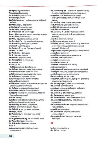 der April (Singular) квітень
Arabisch арабська мова
die Arbeit (Singular) робота
arbeiten працювати
das Arbeitszimmer, - робоча кімната, робочий
кабінет
der Archäologe, -n археолог
archäologisch археологічний
der Architekt, -en архітектор
die Architektur, -en архітектура
ärgern, sichсердитися,злитися(накогось, нащось)
die Arkaden (Plural) аркада
der Arm, -e рука (відкистідо плеча)
der Armstuhl, "-є стілець з підлокітниками
die Armut (Singular) бідність; злидні
artenreich багатий видами
der Artikel, -1. стаття; 2. артикль (грам.)
der Arzt,"-елікар
der Arzthelfer, - фельдшер
die Ärztin, -nen лікарка
das Asthma (Singular) астма
die Atmosphäre, -n атмосфера
auch також,теж
auf на, у, в, по
AufWiedersehen! До побачення!
der Aufbau, -ten створення; відновлення
aufbleiben неспати, нелягати спати
aufführen ставити, виконувати (на сцені)
die Aufgabe, -п завдання; задача
aufgeben здаватися, припиняти опір
aufgeregt схвильований
aufklären з'ясовувати, пояснювати; розкривати
(таємниці, злочини тощо)
die Auflage, -п видання (книги тощо)
aufnehmen вносити (доспискутощо)
aufregend хвилюючий, захопливий, гострий
(про видовища тощо)
Aufsatz, -е твір
aufsetzen, sich надівати (капелюха, окуляри)
aufstehen підводитися, вставати
der Aufstieg, -е підйом,сходження
auftreten виступати (на сценітощо)
der Auftritt, -е виступ; вихід (насцену)
das Auge, -п око
der Augenarzt, “-e окуліст, очний лікар,
офтальмолог
die Augenentzündung, -en запалення очей
der August (Singular) серпень
die Aula, Aulen/Aulas актова зала
aus з, із
ausbauen розвивати; відбудовувати;
розширювати
die Ausbildung, -en 1. навчання, підготовлення;
2. освіта, підготовка (результатнавчання)
ausdenken 1.sich~ вигадувати (щось);
2. продумати;додумати,довести до кінця
(думку)
der Ausflug, "-еекскурсія, прогулянка
ausführen виконувати, здійснювати
ausführlich докладний,детальний
ausfüllen заповнювати
die Ausgabe, -n 1. видання (книги); випуск
(газети, телепередачі); 2. число (газети,
журналу)
ausgeben витрачати (гроші)
auslachen висміювати (когось)
ausleihen давати /брати напрокат (утимчасове
користування); видавати (напр. книжки)
додому(убібліотеці)
ausprobieren випробовувати (щось напрактиці)
ausreichend достатній
ausrichten спрямовувати, орієнтувати
ausruhen, sich відпочивати
aussagen висловлювати
ausschalten вимикати
aussehen виглядати, мати вигляд
außerdem крімтого
außergewöhnlich надзвичайний, незвичайний
aussteigen виходити, сходити, висаджуватися
ausstellen виставляти, експонувати
die Ausstellung, -en виставка
aussuchen, sich вибирати, відбирати,добирати;
вишукувати, підшукувати
der Austragungsort, -е місце проведення
die Auswahl (Singular) вибір
auswählen вибирати;добирати, відбирати
das Auto, -s автомобіль
die Autobahn, -en автострада,автобан
das Autogramm, -e автограф
der Autohersteller, - виробник автомобілів
die Automobilausstellung, -en виставка
автомобілів
die Automobilindustrie (Singular) автомобільна
промисловість
autoritär авторитарний
der Autoservice (Singular) автосервіс,
автомайстерня
die Autowerkstatt,"-en авторемонтна
майстерня
Bb
backen пекти; випікати
der Bäcker, - пекар
192
 