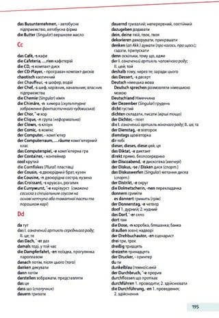 das Busunternehmen,- автобусне
підприємство, автобусна фірма
die Butter (Singular) вершкове масло
Ce
das Café, -s кафе
die Cafeteria, ...rien кафетерій
die CD, -s компакт-диск
der CD-Player, - програвач компакт-дисків
chaotisch хаотичний
der Chauffeur, -e шофер, водій
der Chef, -s шеф, керівник, начальник; власник
підприємства
die Chemie (Singular) хімія
die Chimäre, -n химера (скульптурне
зображення фантастичного чудовиська)
der Chor, '-є хор
die Clique, -п група (неформальна)
der Clown, -s клоун
der Comic, -s комікс
der Computer, - комп'ютер
der Computerraum, ...räume комп'ютерний
клас
das Computerspiel, -e комп'ютерна гра
der Container, - контейнер
cool крутий
die Cornflakes (Plural) пластівці
der Cousin, -s двоюрідний брат, кузен
die Cousine, -n двоюрідна сестра, кузина
das Croissant, -s круасан, рогалик
die Currywurst, "-єкарівурст (смажена
сосисказ спеціальним соусом на
основі кетчупа аботоматноїпасти та
порошком карі)
Dd
da тут
das І. означенийартикль середньогороду,
II. це;те
das Dach,"-er дах
damals тоді, у той час
die Dampferfahrt, -en поїздка, прогулянка
пароплавом
danach потім, після цього (того)
danken дякувати
dann потім
darstellen зображати, представляти
das це
dass що (сполучник)
dauern тривати
dauernd тривалий; неперервний, постійний
dazugeben додавати
dein, deine твій, твоє,твоя
dekorieren декорувати, прикрашати
denken (anAkk.) думати (про когось, про щось);
гадати, припускати
denn оскільки,тому що, адже
der І. означенийартикль чоловічогороду,
II. цей;той
deshalb тому, черезте; заради цього
das Dessert, -s десерт
Deutsch німецька мова
Deutsch sprechen розмовляти німецькою
мовою
Deutschland Німеччина
der Dezember (Singular) грудень
dicht густий
dichten складати, писати (вірші тощо)
der Dichter, - поет
die І. означенийартикльжіночогороду, II. ця;та
der Dienstag, -е вівторок
dienstags щовівторка
dirтобі
dieser, dieses, diese цей, ця
das Diktat, -едиктант
direkt прямо, безпосередньо
der Discoabend, -е дискотека (ввечері)
der Diskus, -se /Disken диск (спорт.)
das Diskuswerfen (Singular) метання диска
(спорт.)
der Distrikt, -e округ
die Dolmetscherin, -nen перекладачка
donnern гриміти
es donnert гримить (грім)
der Donnerstag, -e четвер
doof 1.дурний;2. нудний
das Dorf,"-er село
dort там
die Dose, -n коробка, бляшанка; банка
draußen зовні; надворі
der Drehbuchautor, -en сценарист
drei три,троє
dreißig тридцять
dreizehn тринадцять
der Drucker, - принтер
du ти
dunkelblau (темно)синій
der Durchbruch, "-e прорив
durchflossen що протікає
durchführen 1. проводити; 2. здійснювати
die Durchführung, -en 1. проведення;
2.здійснення
195
 