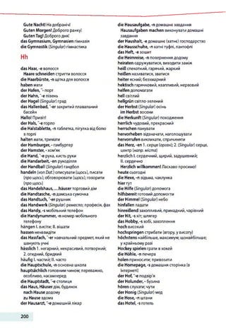 Gute Nacht! Надобраніч!
Guten Morgen! Доброго ранку!
GutenTag!Доброго дня!
das Gymnasium, Gymnasien гімназія
die Gymnastik (Singular) гімнастика
Hh
das Haar, -e волосся
Haare schneiden стригти волосся
die Haarbürste,-n щітка для волосся
haben мати
der H afe n ,порт
der Hahn,"-e півень
der Hagel (Singular) град
das Hallenbad,"-er закритий плавальний
басейн
Hallo! Привіт!
der Hals,"-e горло
die Halstablette, -n таблетка, пігулка відболю
в горлі
halten мати,тримати
der Hamburger,- гамбургер
der Hamster, -хом'як
die Hand,"-e рука, кисть руки
die Handarbeit, -еп рукоділля
der Handball (Singular) гандбол
handeln (von Dat.) описувати (щось), писати
(про щось); обговорювати (щось); говорити
(про щось)
das Handelshaus, ...häuser торговий дім
die Handtasche, -п дамська сумочка
das Handtuch, "-er рушник
das Handwerk (Singular) ремесло; професія,фах
das Handy, -s мобільний телефон
die Handynummer, -n номер мобільного
телефону
hängen І. висіти; II. вішати
hassen ненавидіти
das Hassfach,"-er навчальний предмет, який не
шануютьучні
hässlich 1. негарний, некрасивий, потворний;
2.огидний, бридкий
häufig І. частий; II. часто
die Hauptschule, -п основна школа
hauptsächlich головним чином; переважно,
особливо, насамперед
die Hauptstadt, "-е столиця
das Haus, Häuserдім, будинок
nach Hause додому
zu Hause вдома
der Hausarzt, -є домашнійлікар
die Hausaufgabe, -n домашнє завдання
Hausaufgaben machen виконувати домашні
завдання
der Haushalt, -e домашнє (хатнє) господарство
die Hausschuhe, -n хатні туфлі, пантофлі
das Heft, -e зошит
die Heimreise, -n повернення додому
heiraten одружуватися, виходити заміж
heiß спекотний, гарячий, жаркий
heißen називатися, зватися
heiter ясний; безхмарний
hektisch гарячковий, квапливий, нервовий
helfen допомагати
hell світлий
hellgrün світло-зелений
der Herbst (Singular) осінь
im Herbst восени
die Herkunft (Singular) походження
herrlich чудовий, прекрасний
herrschen панувати
hervorheben відзначати, наголошувати
hervorrufen викликати, спричиняти
das Herz, -en 1.серце (орган); 2. (Singular) серце,
центр (напр. міста)
herzlich І. сердечний, щирий,задушевний;
II. сердечно
Herzlich willkommen! Ласкаво просимо!
heute сьогодні
die Hexe, -п відьма, чаклунка
hierтут
die Hilfe (Singular) допомога
hilfsbereit готовий допомогти
der Himmel (Singular) небо
hinfallen падати
hinreißend захопливий, принадний, чарівний
der Hit, -s хіт; шлягер
das Hobby, -s хобі, захоплення
hoch високий
hochspringen стрибати (вгору, у висоту)
höchstens найбільше, максимум; щонайбільше;
у крайньому разі
Hockey spielen грати вхокей
die Höhle, -п печера
holen приносити; привозити
die Homepage, -s домашня сторінка (в
Інтернеті)
der Hof, -е подвір'я
der Holunder, - бузина
hören слухати; чути
der Honig (Singular) мед
die Hose, -n штани
das Hotel, -s готель
200
 