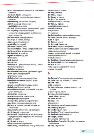 raten2 здогадуватися, відгадувати, розгадувати,
угадувати
der Raum, Räume приміщення
die Realschule, -n реальна школа, реальне
училище
die Rechnung, -еп рахунок (за щось)
recht 1. правий; 2. правильний
recht haben мати рацію
das Reck, -е перекладина (гімнастична);турнік
das Recycling (Singular) повторне
використання відходів для виготовлення
нових продуктів
der Reformator, -еп реформатор
das Regal, -e стелаж, полиця
rege жвавий, пожвавлений
regelmäßig регулярний
der Regen (Singular)дощ
der Regenmantel,"- плащ (непромокальний)
der Regenschirm, -e парасолька
der Regisseur, -e режисер
regnen: es regnet йдедощ
reiben терти
reich багатий
reifстиглий
die Reihe, -n 1. ряд (утеатрітощо); 2. черга
der Reis (Singular) рис
die Reise, -n подорож
der Reiseleiter, - керівниктуристичної групи
reisen їздити, подорожувати
reiten їздити верхи
die Reitschule, -п школа верховоїїзди
die Relativitätstheorie (Singular) теорія
відносності
relaxen розслаблюватися, відпочивати
die Religion (Singular) релігія
renommiert шановний, шанований, який має
добру репутацію
der Rentner, - пенсіонер
reparieren лагодити, ремонтувати
die Reportage, -п репортаж
der Reporter, - репортер, кореспондент
reservieren бронювати, резервувати
der Rest, -е залишок, рештки; частина, яка
залишилась
restaurieren реставрувати, відновлювати
das Restaurant, -s ресторан
der Restmüll (Singular) сміття, яке не підлягає
сортуванню (діжезабруднене абозмішане)
retten рятувати
das Rezept,-е рецепт
richtig правильний; правильно
die Richtung, -еп напрямок,течія (умістецтві)
riechen пахнути (чимсь)
der Ring, -е кільце
der Ritter,-лицар
die Robbe, -п тюлень
der Rock, -e спідниця
rodeln кататися на санчатах
der Roman, -e роман
romantisch романтичний
römisch римський
rosa рожевий
rot червоний
das Rotkäppchen, - червоний капелюшок
die Route, -n шлях,дорога, маршрут
Rübe, -n буряк
der Rücken,-спина
der Rucksack, ”-e рюкзак
das Rudern (Singular) веслування
rufen кликати, викликати, запрошувати
ruhig спокійний;тихий
rührend зворушливий, милий, приємний
rund приблизно, майже
rund um навколо
der Rundfunk (Singular) радіо, радіомовлення
der Rundumblick, -e огляд (навкруги)
der Ruß, -e сажа
rüstig бадьорий, здоровий,міцний
rutschig слизький
Ss
das Sachbuch, "-er науково-популярна книга
die Sache, -n 1. річ, предмет; 2.справа
der Saft, -e сік
saftig соковитий
die Sage, -n билина,легенда, переказ, сага,
сказання
sagen говорити, казати
die Sahne (Singular) вершки
saure Sahne сметана
der Salat, -e салат
das Salz,-сіль
salzen солити
die Sammlung, -еп зібрання, колекція
der Samstag, -e субота
der Sand (Singular) пісок
die Sandalen (Plural) сандалі, босоніжки
der Sandstein, -e піщана цегла
der Sänger,-співак
die Sängerin, -nen співачка
das Satelliten-Fernsehen (Singular) супутникове
телебачення
der Satz, -e речення
207
 