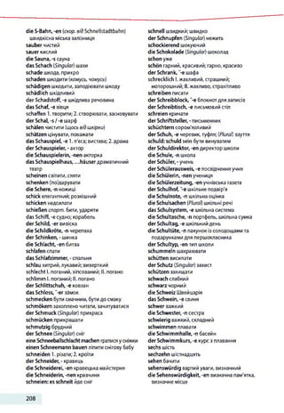 die S-Bahn, -en (скор. від Schnellstadtbahn)
швидкісна міська залізниця
sauber чистий
sauer кислий
die Sauna, -s сауна
das Schach (Singular) шахи
schade шкода, прикро
schaden шкодити (комусь, чомусь)
schädigen шкодити, заподіювати шкоду
schädlich шкідливий
der Schadstoff, -е шкідлива речовина
das Schaf, -е вівця
schaffen 1.творити; 2. створювати, засновувати
der Schal, -s 1-е шарф
schälen чистити (щось відшкірки)
schätzen цінувати, поважати
das Schauspiel, -е 1. п'єса; вистава; 2.драма
der Schauspieler, - актор
die Schauspielerin, -nen акторка
das Schauspielhaus,...häuser драматичний
театр
scheinen світити,сяяти
schenken (по)дарувати
die Schere, -n ножиці
schick елегантний; розкішний
schicken надсилати
schießen спорт, бити,ударяти
das Schiff, -e судно; корабель
der Schild, -er вивіска
die Schildkröte, -n черепаха
der Schinken, - шинка
die Schlacht, -en битва
schlafen спати
das Schlafzimmer, - спальня
schlau хитрий,лукавий; виверткий
schlecht І. поганий,зіпсований; II. погано
schlimm І. поганий; II. погано
der Schlittschuh, -е ковзан
das Schloss, "-er замок
schmecken бути смачним, бути до смаку
schmökern захоплено читати, зачитуватися
der Schmuck (Singular) прикраса
schmücken прикрашати
schmutzig брудний
der Schnee (Singular) сніг
eine Schneeballschlacht machen гратисяусніжки
einen Schneemann bauen ліпити снігову бабу
schneiden 1. різати; 2. кроїти
der Schneider, - кравець
die Schneiderei, -en кравецька майстерня
die Schneiderin, -nen кравчиня
schneien: es schneit йдесніг
schnell швидкий; швидко
der Schnupfen (Singular) нежить
schockierend шокуючий
die Schokolade (Singular) шоколад
schon уже
schön гарний, красивий; гарно, красиво
der Schrank, "-є шафа
schrecklich І. жахливий, страшний;
моторошний; II. жахливо, страхітливо
schreiben писати
der Schreibblock, ”-е блокнотдля записів
der Schreibtisch, -е письмовий стіл
schreien кричати
der Schriftsteller, - письменник
schüchtern сором'язливий
der Schuh, -е черевик,туфля; (Plural) взуття
schuld: schuld sein бути винуватим
der Schuldirektor, -en директор школи
die Schule, -n школа
der Schüler,-учень
der Schülerausweis, -e посвідчення учня
die Schülerin, -nen учениця
die Schülerzeitung, -en учнівська газета
der Schulhof, -e шкільне подвір'я
die Schulnote, -n шкільна оцінка
die Schulsachen (Plural) шкільні речі
das Schulsystem, -e шкільна система
die Schultasche, -n портфель, шкільна сумка
der Schultag, -e шкільний день
die Schultüte, -n пакунок із солодощами та
подарунками для першокласника
der Schultyp, -en тип школи
schummeln шахраювати
schütten висипати
der Schutz (Singular) захист
schützen захищати
schwach слабкий
schwarz чорний
die Schweiz Швейцарія
das Schwein, -e свиня
schwer важкий
die Schwester, -n сестра
schwierig важкий, складний
schwimmen плавати
die Schwimmhalle, -n басейн
der Schwimmkurs, -e курс з плавання
sechs шість
sechzehn шістнадцять
sehen бачити
sehenswürdig вартий уваги, визначний
die Sehenswürdigkeit, -en визначна пам'ятка,
визначне місце
208
 
