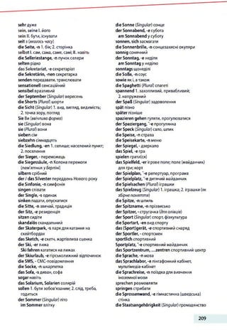 sehr дуже
sein, seine І. його
sein II. бути, існувати
seit з (якогось часу)
die Seite, -n 1.бік;2. сторінка
selbst І. сам, сама, саме,самі; II. навіть
die Selleriestange, -п пучок селери
selten рідко
das Sekretariat, -е секретаріат
die Sekretärin, -nen секретарка
senden передавати,транслювати
sensationell сенсаційний
sensibel вразливий
der September (Singular) вересень
die Shorts (Plural) шорти
die Sicht (Singular) 1. вид, вигляд, видимість;
2.точка зору, погляд
Sie Ви (ввічлива форма)
sie (Singular) вона
sie (Plural) вони
sieben сім
siebzehn сімнадцять
die Siedlung, -en 1.селище; населений пункт;
2. поселення
der Sieger, - переможець
die Siegessäule, -n Колона перемоги
(пам'ятнику Берліні)
silbern срібний
der /das Silvester переддень Нового року
die Sinfonie, -п симфонія
singen співати
der Single, -s одинак
sinken падати, опускатися
die Sitte, -n звичай, традиція
der Sitz, -e резиденція
sitzen сидіти
skandalös скандальний
der Skaterpark, -s паркдля катання на
скейтбордах
das Sketch, -е скетч,жартівлива сценка
der Ski,-er лижа
Ski fahren кататися налижах
der Skiurlaub, -е гірськолижний відпочинок
die SMS, - CMC-повідомлення
die Socke, -n шкарпетка
das Sofa, -s диван, софа
sogar навіть
das Solarium, Solarien солярій
sollen 1.бути зобов'язаним; 2. слід,треба,
годиться
der Sommer (Singular) літо
im Sommer влітку
die Sonne (Singular) сонце
der Sonnabend, -e субота
am Sonnabend у суботу
sonnen, sich засмагати
die Sonnenbrille, -n сонцезахисні окуляри
sonnig сонячний
der Sonntag, -e неділя
am Sonntag у неділю
sonntags щонеділі
die Soße, -n соус
sowie як і,атакож
die Spaghetti (Plural) спагеті
spannend 1.захопливий, привабливий;
2. напружений
der Spaß (Singular) задоволення
spät пізно
später пізніше
spazieren gehen гуляти, прогулюватися
der Spaziergang, “-e прогулянка
der Speck (Singular) сало, шпик
die Speise, -n страва
die Speisekarte, -n меню
der Spiegel, -дзеркало
das Spiel, -e гра
spielen грати(ся)
das Spielfeld, -er ігрове поле; поле (майданчик)
для гри; корт
der Spielplan,"-е репертуар, програма
der Spielplatz, -е дитячий майданчик
die Spielsachen (Plural) іграшки
das Spielzeug (Singular) 1. іграшка; 2. іграшки (як
збірне поняття)
die Spitze, -п шпиль
der Spitzname, -n прізвисько
der Spitzer, -стругачка (дляолівців)
der Sport (Singular) спорт,фізкультура
die Sportart, -en видспорту
das (Sport)gerät, -e спортивний снаряд
der Sportler, - спортсмен
sportlich спортивний
Sportplatz, -e спортивний майданчик
das Sportzentrum, ...Zentren спортивний центр
die Sprache, -n мова
das Sprachlabor, -eлінгафонний кабінет,
мультімедіа-кабінет
die Sprachreise, -n поїздка для вивчення
іноземноїмови
sprechen розмовляти
springen стрибати
die Sprossenwand, -е гімнастична (шведська)
стінка
die Staatsangehörigkeit (Singular) громадянство
209
 