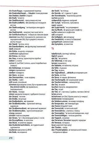 die Staatsflagge, -n державний прапор
die Staatsoberhaupt, ...häupter глава держави
das Stadion, Stadien стадіон
die Stadt,'-e місто
der Stadtbummel, - прогулянка містом
die Stadtrundfahrt, -en (автобусна) екскурсія
містом
der Stadtrundgang,"-e пішохідна екскурсія
містом
das Stadtviertel, - квартал (частина) міста
derStahlfachwerkturm, -є баштазістальнихферм
stammen (ausDat.) походити (з), належати за
народженням (до);бути родом (зякогось
міста тощо)
der Stand, "-еятка, кіоск
die Standseilbahn, -en фунікулер (наземний)
stark сильний
die Stätte, -п центр, осередок
stattfinden відбуватися
die Statue, -n статуя
der Stau, -s затор,транспортна пробка
stehen І. стояти
stehen II. (aufDat.) (хтось, щось) подобається
(комусь)
die Stehlampe, -п торшер
steigen підніматися
sterben помирати
der Stern, -e зірка
das Sternzeichen, - знак зодіаку
der Stiefel, - чобіт
still тихий, спокійний
stimmen відповідати істині, бути правильним
Das stimmt (nicht). Це правильно
(неправильно),
der Stock, - поверх
stören заважати (комусь), турбувати (когось)
der Strand, '-е пляж
die Straße, -п вулиця
die Straßenbahn, -en трамвай
der Straßenkünstler, - вуличний митець,
художник
der Straßenmusikant, -en вуличний музикант
der Straßenmusiker, - вуличний музикант
streng суворий
stricken плести спицями
der Strom, -e 1. (багатоводна) ріка; 2. потік
die Strumpfhose, -n колготки
das Stück, -e шматок; грудка
das Studentenwohnheim, -e студентський
гуртожиток
studieren навчатися (уВНЗ)
die Stufe, -n сходинка
der Stuhl,'-є стілець
die Stunde, -n 1.година; 2.урок
der Stundenplan, "-є розкладуроків
suchen шукати
südwestlich південно-західний
der Sumpf, ‘-є болото, трясовина
super чудово
der Supermarkt, '-e супермаркет
das Surfbrett, -erдошкадля серфінгу
surfen займатися серфінгом
süß солодкий
die Süßigkeit, -en солодощі
das Sweatshirt, -s светр (із бавовни)
sympathisch симпатичний
das Symptom, -e симптом
Tt
tabellarisch у вигляді таблиці
täglich щодня
dasTal, '-erдолина
die Talkshow, -s ток-шоу
tanzen танцювати
die Tablette, -n таблетка, пігулка
die Tafel, -n дошка
derTag, -едень
derTagesablauf, ...abläufe розпорядокдня
die Tante,-n тітка
dieTasse, -n чашка, філіжанка
dasTaschengeld, -er кишенькові гроші
derTaschenrechner,- калькулятор
dasTau, -e канат
tauchen пірнати,занурюватися
derTee, -s чай
derTeil, -e 1.частина; 2. район, частина (міста)
teilen ділити
teilnehmen (an Dat.) брати участь (учомусь)
telefonieren телефонувати
die Telefonnummer, -п номер телефону
die Temperatur,-en температура
dasTennis (Singular) теніс
derTennisclub, -s тенісний клуб
derTennislehrer, -учитель з тенісу
derTennisplatz, '-є тенісний майданчик, корт
derTennisschläger, -тенісна ракетка
derTeppich, -e килим
dasTerrarium,Terrarien терарій, тераріум
die Terrasse, -n тераса
teuer дорогий (про ціну)
dasTheater, -театр
das (Theater)plakat, -e театральний плакат,
театральна афіша
210
 
