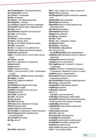 das (Theater)poster, -театральний постер
dasTheaterstück, -e п'єса
dasTiefland, '-er низовина
dasTier,-e тварина
derTierarzt, "-e ветеринарний лікар
derTiergarten,"-зоопарк
dieTierpflege (Singular)догляд за тваринами
dieTierwelt (Singular) фауна,тваринний світ
derTisch, -естіл
dasTischtennis (Singular) настільний теніс
derToast, -sтост, грінка
toll чудовий
dieTomate, -n томат, помідор
dieTonne, -n бочка, діжка
dasTop, -s топ (відкрита коротка майка)
derTopf, -e каструля
dasTor, -e 1. ворота; 2. гол, забитий м’яч
dieTour, -en поїздка, прогулянка; подорож
traditionell традиційний
tragen 1. носити, нести; 2. носити (одяг, зачіску
тощо)
derTrainer, -тренер
trainieren І.тренувати; II. тренуватися
träumen мріяти
traurig сумний
treiben займатися (чимсь)
treffen 1.зустріти (когось); 2. sich ~ зустрічатися
(зкимсь)
dasTreibhaus, ...häuserтеплиця, оранжерея
dieTreppe, -п сходи
treu вірний, відданий; надійний
trinken пити
dasTrinkwasser (Singular) питна вода
dieTrompete, -п труба
trotzdem незважаючи нате, що;хоча
Tschüss! Бувай(-те)!
dasT-Shirt, -s футболка
dasTuch, "-erхустка
dieTür,-en двері
dieTürkei Туреччина
türkis бірюзовий, бірюзового кольору
Türkisch турецька мова
turnen займатися гімнастикою
dieTurnhalle, -п спортивний / гімнастичний зал
dasTurnzeug (Singular) спортивні речі,
спортивна форма
Tut mir leid! Мені шкода!
derTyp,-en тип
Uu
die U-Bahn, -en метро
über 1. над; 2. через, по; 3. через, за (про час)
überall скрізь, (по)всюди
das Übergewicht (Singular) зайва вага, надмірна
вага
überglücklich дуже щасливий
übermorgen післязавтра
übernehmen брати на себе (керівництво,
відповідальність)
übersetzen перекладати
überwiegend переважно
übrigens втім,зрештою
die Übung, -en вправа
das Ufer, - берег
die Uhr, -en 1. годинник; 2. година
die Ukraine Україна
der Ukrainer, -українець
die Ukrainerin, -nen українка
um о (вказуєна час)
um die Wette laufen бігати наввипередки
umbinden, sich пов'язувати (хустку), надягати
(краватку)
umfangreich великий, об'ємний
umfassen містити,охоплювати
die Umgebung, -en 1.околиці;2. оточення,
середовище
umgehen (mitDat.) 1.спілкуватися (зкимсь);
2. поводитися, обходитися (зкимсь, із чимсь)
umrühren мішати, перемішувати
die Umwelt (Singular) (навколишнє)
середовище, довкілля
der Umweltschutz (Singular) охорона довкілля
der Umzug, "-є переїзд (дія)
unangenehm неприємний,прикрий
unbedingt неодмінно
unbequem незручний
und і,та; а
und zwar асаме (уточнення)
undenkbar неймовірний, немислимий
die UNESCO (Singular) Організація Об'єднаних
Націй з питаньосвіти, науки і культури
ungeduldig нетерплячий
ungewöhnlich незвичайний, незвичний;
винятковий
uninteressant нецікавий
die Union, -en союз
die Universität, -en університет
unmittelbar безпосередній
unmöglich неможливий; нездійсненний
unordentlich неохайний, неакуратний
unpraktisch непрактичний
unser, unsere наш, наше, наша, наші
unter 1. під; 2.серед, (по)між
211
 