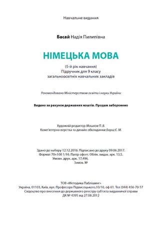 Навчальне видання
Басай Надія Пилипівна
НІМЕЦЬКА МОВА
(5-й рік навчання)
Підручник для 9 класу
загальноосвітніх навчальних закладів
Рекомендовано Міністерством освіти інауки України
Видано за рахунок державних коштів. Продаж заборонено
Худож ній р ед акто р Машков П. В.
Ком п'ю терна вер стка та д и зай н о бкладинки Борщ Є. М.
Здано д о наб о р у 12.12.2016. П ідписано д о д р уку 09.06.2017.
Ф о р м ат 7 0 x 1 0 0 1/16. П апір офсет. О блік, видав, арк. 13,5.
Ум ови, друк. арк. 17,496.
Зам ов. №
ТО В «М етодика П абліш инг»
Україна, 01103, Київ, вул. П р оф есора П ід ви соц ького,10/10, оф 61. Тел (044) 456-70-57
С відоц тво про вн есен н я до д ер ж авн ого р е єстр у суб'єкта ви д авни чої сп р ави
ДК № 4395 від 27.08.2012
 