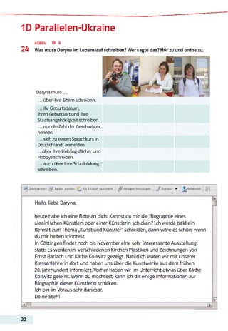 1D Parallelen-Ukraine
24
HÖREN ® 4
Was muss Daryna im Lebenslauf schreiben? Wer sagte das? Hör zu und ordne zu.
Daryna muss...
... über ihre Eltern schreiben.
...ihr Geburtsdatum,
ihren Geburtsort und ihre
Staatsangehörigkeit schreiben.
... nur die Zahl der Geschwister
nennen.
... sich zu einem Sprachkurs in
Deutschland anmelden.
...über ihre Lieblingsfächer und
Hobbys schreiben.
... auch über ihre Schulbildung
schreiben.
Uli Jetzt senden ^ Später senden [ j Als Entwurf speichern Anlagen hinzufügen J Signatur ▼ Antworten M
Hallo, liebe Daryna,
heute habe ich eine Bitte an dich: Kannst du mir die Biographie eines
ukrainischen Künstlers odereiner Künstlerin schicken? Ich werde bald ein
Referat zum Thema „Kunst und Künstler" schreiben, dann wäre es schön, wenn
du mir helfen könntest
In Göttingen findet noch bis November eine sehr interessante Ausstellung
statt: Es werden in verschiedenen Kirchen Plastiken und Zeichnungen von
Emst Barlach und Käthe Kollwitz gezeigt. Natürlich waren wir mit unserer
Klassenlehrerin dort und haben uns über die Kunstwerke aus dem frühen
20. Jahrhundert informiert. Vorher haben wir im Unterricht etwas über Käthe
Kollwitz gelernt. Wenn du möchtest, kann ich dir einige Informationen zur
Biographie dieser Künstlerin schicken.
Ich bin im Voraus sehr dankbar.
Deine Steffi
STK.
22
 