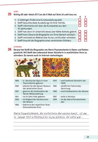 LESEN
25 Richtig (R) oder falsch (F)? Lies die E-Mail auf Seite 22 und kreuz an.
R F
11 In Göttingen findet eine Kunstausstellung statt. □ □
2. Steffi besuchte diese Ausstellung mit ihrer Familie. □ □
3. Steffi informierte sich über die Kunstwerke aus dem
19. Jahrhundert.
□ □
4. Steffi hat schon im Unterricht etwas über Käthe Kollwitz gelernt. □ □
5. Steffi kann Daryna die Biographie von Ernst Barlach schicken. □ □
6. Steffi wird bald ein Referat über Kunst und Künstler schreiben. □ □
7. Steffl braucht die Biographie eines ukrainischen Dichters. □ □
SCHREIBEN
26 Daryna hat Steffi die Biographie von Maria Prymatschenko in Daten und Fakten
geschickt. Hilf Steffi den Lebenslauf dieser Künstlerin in ausführlicher Form zu
schreiben. Du kannst auch im Internet nachschlagen.
1909 - in Bolotnja bei Kyjiw in einer
Tischlerfamilie geboren
1970 - wird Verdiente Künstlerin der
USSR
1936 - arbeitet für das Kyjiwer Museum
der ukrainischen Kunst
1986 - schafft ihreTschernobyl-
Sammlung
1937 - gewinnt die Goldmedaille der
Pariser Weltausstellung
1998 - wird Volkskünstlerin der Ukraine
1941 - ist ihr Sohn Fedir geboren 1997 - stirbt in Bolotnja
1959
1966
- ist Mitglied der Künstlerunion
der Ukraine
- bekommt den staatlichen Taras-
Schewtschenko-Preis
2009 - ist das Maria-Prymatschenko-
Jahr
Maria PryMatschcnko, die Vertreterin der naiven Kmst, ist дім
1z. Januar 1606 in Bolofnia bei Ky/iw geboren. Ihr Vater war...
23
 