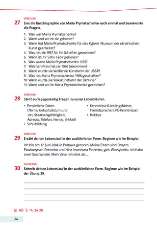 SPRECHEN
27 Lies die Kurzbiographie von Maria Prymatschenko noch einmal und beantworte
die Fragen.
1. Was war Maria Prymatschenko?
2. Wann und wo ist sie geboren?
3. Wann hat Maria Prymatschenko für das Kyjiwer Museum der ukrainischen
Kunst gearbeitet?
4. Was hat sie 1937 für ihr Schaffen gewonnen?
5. Wann ist ihr Sohn Fedir geboren?
6. Was wurde Maria Prymatschenko 1959?
7. Welchen Preis hat sie 1966 bekommen?
8. Wann wurde sie Verdiente Künstlerin der USSR?
9. Was hat Maria Prymatschenko 1986 geschaffen?
10. Wann wurde sie Volkskünstlerin der Ukraine?
11. Wann und wo ist Maria Prymatschenko gestorben?
SPRECHEN
28 Stellt euch gegenseitig Fragen zu euren Lebensläufen.
• Persönliche Daten • Kenntnisse (Lieblingsfächer,
(Name, Geburtsdatum und Fremdsprachen, PC-Kenntnisse)
-ort, Staatsangehörigkeit, • Hobbys
Adresse,Telefon, Handy, E-Mail)
• Schulbildung
SPRECHEN
29 Erzähl deinen Lebenslauf in der ausführlichen Form. Beginne wie im Beispiel.
Ich bin am 17. juni 2004 in Poltawa geboren. Meine Eltern sind Dmytro
Pawlowytsch Petrenko und Nina Iwaniwna Petrenko, geb. Wassylenko. Ich habe
zwei Geschwister. Mein Vater arbeitet a ls ...
SCHREIBEN
30 Schreib deinen Lebenslauf in der ausführlichen Form. Beginne wie im Beispiel
der Übung 29.
0 AB S. 14, 24-28
24
 