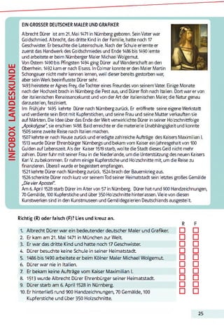INFOBOXLANDESKUNDE
EIN GROSSER DEUTSCHER MALER UND GRAFIKER
Albrecht Dürer ist am 21. Mai 1471 in Nürnberg geboren. Sein Vater war
Goldschmied. Albrecht, das dritte Kind in der Familie, hatte noch 17
Geschwister. Er besuchte die Lateinschule. Nach der Schule erlernte er
zuerst das Handwerk des Goldschmiedes und Ende 1486 bis 1490 lernte
und arbeitete er beim Nürnberger Maler Michael Wolgemut.
Von Ostern 1490 bis Pfingsten 1494 ging Dürer auf Wanderschaft an den
Oberrhein. 1492 kam er nach Eisass. In Colmar konnte er den Maler Martin
Schongauer nicht mehr kennen lernen, weil dieser bereits gestorben war,
aber sein Werk beeinflusste Dürer sehr.
1493 heiratete er Agnes Frey, die Tochter eines Freundes von seinem Vater. Einige Monate
nach der Hochzeit brach in Nürnberg die Pest aus, und Dürer floh nach Italien. Dort war er von
der italienischen Renaissancekunst und von der Art der italienischen Maler; die Natur genau
darzustellen, fasziniert.
Im Frühjahr 1495 kehrte Dürer nach Nürnbergzurück. Er eröffnete seine eigene Werkstatt
und verdiente sein Brot mit Kupferstichen, und seine Frau und seine Mutter verkauften sie
auf Märkten. Die Idee über das Ende der Welt verwirklichte Dürer in seiner Holzschnittfolge
Apokalypse“, sie erschien 1498. Bald erreichte er die materielle Unabhängigkeit und konnte
1505seine zweite Reise nach Italien machen.
1507 kehrte er nach Hause zurück und erledigte zahlreiche Aufträge des Kaisers Maximilian I.
1513 wurde Dürer Ehrenbürger Nürnbergs und bekam vom Kaiser ein Jahresgehalt von 100
Gulden auf Lebenszeit. Als der Kaiser 1519starb, wollte die Stadt dieses Geld nicht mehr
zahlen. Dürer fuhr mit seiner Frau in die Niederlande, um die Unterstützung des neuen Kaisers
Karl V. zu bekommen. Er nahm einige Kupferstiche und Holzschnitte mit, um die Reise zu
finanzieren. Überall wurde er begeistert empfangen.
1521 kehrte Dürer nach Nürnbergzurück. 1524 brach der Bauernkrieg aus.
1526schenkte Dürer noch kurz vor seinem Tod seiner Heimatstadt sein letztes großes Gemälde
„Die vierApostel“.
Am 6. April 1528 starb Dürer im Alter von 57 in Nürnberg. Dürer hat rund 900 Handzeichnungen,
70 Gemälde, 100 Kupferstiche und über 350 Holzschnitte hinterlassen. Viele von diesen
Kunstwerken sind in den Kunstmuseen und Gemäldegalerien Deutschlands ausgestellt.
Richtig (R) oder falsch (F)? Lies und kreuz an.
R F
1. Albrecht Dürer war ein bedeutender deutscher Maler und Grafiker. □ □
2. Er kam am 21. Mai 1471 in München zur Welt □ □
3. Er war das dritte Kind und hatte noch 17 Geschwister. □ □
4. Dürer besuchte keine Schule in seiner Heimatstadt □ □
5. 1486 bis 1490 arbeitete er beim Kölner Maler Michael Wolgemut. □ □
6. Dürer war nie in Italien. □ □
7. Er bekam keine Aufträge vom Kaiser Maximilian I. □ □
8. 1513 wurde Albrecht Dürer Ehrenbürger seiner Heimatstadt. □ □
9. Dürer starb am 6. April 1528 in Nürnberg. □ □
10. Er hinterließ rund 900 Handzeichnungen, 70 Gemälde, 100 □ □
Kupferstiche und über 350 Holzschnitte.
25
 