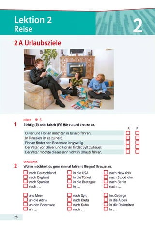 2Lektion 2
Reise
2A Urlaubsziele
HÖREN ® 5
Richtig (R) oder falsch (F)? Hör zu und kreuze an.
R F
Oliver und Florian möchten in Urlaub fahren. □ □
In Tunesien ist es zu heiß. □ □
Florian findet den Bodensee langweilig. □ □
Der Vater von Oliver und Florian findet Sylt zu teuer. □ □
Der Vater möchte dieses Jahr nicht in Urlaub fahren. □ □
2
GRAMMATIK
Wohin möchtest du gern einmal fahren/fliegen? Kreuze an.
□ nach Deutschland
□ nach England
□ nach Spanien
IZI nach ...
□ ans Meer
□ an die Adria
□ an den Bodensee
CI an ...
□ in die USA
□ in die Türkei
CI in die Bretagne
□ in ...
□ nach Sylt
□ nach Kreta
□ nach Kuba
CI nach ...
□ nach New York
□ nach Stockholm
□ nach Berlin
CI nach ...
□ ins Gebirge
□ in die Alpen
□ in die Dolomiten
CI in ...
28
 