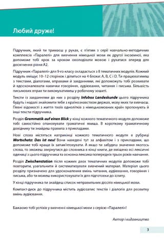 Любий друже!
Підручник, який ти тримаєш у руках, є п'ятим з серії навчально-методичних
комплексів «Паралелі» для вивчення німецької мови як другої іноземної, яка
допоможе тобі крок за кроком оволодівати мовою і рухатися вперед для
досягнення рівня А2.
Підручник «Паралелі» для 9-го класу складається з 8 тематичних модулів. Кожний
модуль вміщує 10-12 сторінок і ділиться на 4 блоки: А, В, С і D.Tn працюватимеш
з текстами, діалогами, вправами й завданнями, які допоможуть тобі розвивати
й вдосконалювати навички говоріння, аудіювання, читання і письма. Більшість
письмових вправ ти виконуватимеш у робочому зошиті.
Тексти із завданнями до них з розділу Infobox Landeskunde цього підручника
будуть і надалі знайомити тебе з країнознавством держав, мову яких ти вивчаєш.
Певні відомості з життя твоїх однолітків з німецькомовних країн пропонують й
інші тексти підручника.
Розділ Grammatik auf einen Blick у кінці кожного тематичного модуля допоможе
тобі самостійно опановувати граматичні явища. В короткому граматичному
довіднику ти знайдеш правила з прикладами.
Нові слова містяться наприкінці кожного тематичного модуля в рубриці
Wortschatz: Das ist neu! Вони наведені тут за алфавітом і з прикладами, що
допоможе тобі краще їх запам'ятовувати. А якщо ти забудеш значення якогось
слова, то зможеш звернутися до словника в кінці книги, де вміщено всі лексичні
одиниці з цього підручника та основна лексика попередніх трьох років навчання.
Розділ Zwischenstation після кожних двох тематичних модулів допоможе тобі
повторити, узагальнити й систематизувати вивчений матеріал. Матеріал цього
розділу призначено для удосконалення вмінь читання, аудіювання, говоріння і
письма, або ти можеш використовувати їх для підготовки до іспиту.
У кінці підручника ти знайдеш список неправильних дієслів німецької мови.
Компакт-диск до підручника містить аудіозапис текстів і діалогів для розвитку
вмінь аудіювання.
Бажаємо тобі успіхів у вивченні німецької мови з серією «Паралелі»!
Автор і видавництво
З
 