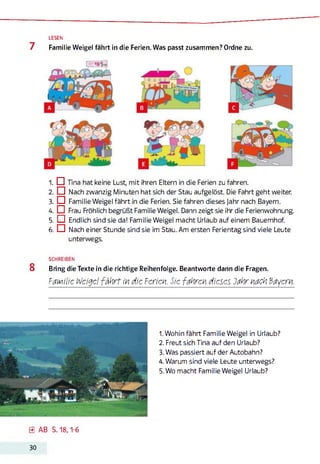 LESEN
7 Familie Weigel fährt in die Ferien. Was passt zusammen? Ordne zu.
1. IZI Tina hat keine Lust, mit ihren Eltern in die Ferien zu fahren.
2. □ Nach zwanzig Minuten hat sich der Stau aufgelöst. Die Fahrt geht weiter.
3. □ Familie Weigel fährt in die Ferien. Sie fahren dieses Jahr nach Bayern.
4. ö Frau Fröhlich begrüßt Familie Weigel. Dann zeigt sie ihr die Ferienwohnung.
5. EU Endlich sind sie da! Familie Weigel macht Urlaub auf einem Bauernhof.
6. □ Nach einer Stunde sind sie im Stau. Am ersten Ferientag sind viele Leute
unterwegs.
SCHREIBEN
8 Bring die Texte in die richtige Reihenfolge. Beantworte dann die Fragen.
Familie n/eigel fährt in die Ferien. Sie fahren dieses Jahr nach Bayern.
1. Wohin fährt Familie Weigel in Urlaub?
2. Freut sich Tina auf den Urlaub?
3. Was passiert auf der Autobahn?
4. Warum sind viele Leute unterwegs?
5. Wo macht Familie Weigel Urlaub?
0 AB S. 18,1-6
30
 