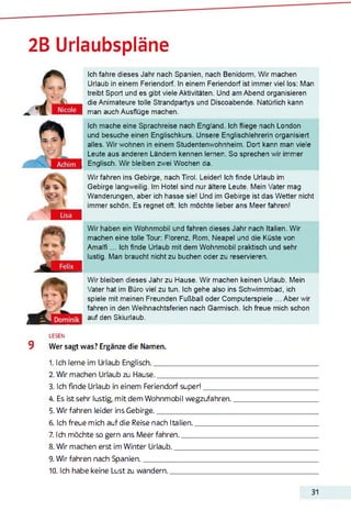 2B Urlaubspläne
Ich fahre dieses Jahr nach Spanien, nach Benidorm. Wir machen
Urlaub in einem Feriendorf. In einem Feriendorf ist immer viel los: Man
treibt Sport und es gibt viele Aktivitäten. Und am Abend organisieren
die Animateure tolle Strandpartys und Discoabende. Natürlich kann
man auch Ausflüge machen.
Ich mache eine Sprachreise nach England. Ich fliege nach London
und besuche einen Englischkurs. Unsere Englischlehrerin organisiert
alles. Wir wohnen in einem Studentenwohnheim. Dort kann man viele
Leute aus anderen Ländern kennen lernen. So sprechen wir immer
Englisch. Wir bleiben zwei Wochen da.
Wir fahren ins Gebirge, nach Tirol. Leider! Ich finde Urlaub im
Gebirge langweilig. Im Hotel sind nur ältere Leute. Mein Vater mag
Wanderungen, aber ich hasse sie! Und im Gebirge ist das Wetter nicht
immer schön. Es regnet oft. Ich möchte lieber ans Meer fahren!
Wir haben ein Wohnmobil und fahren dieses Jahr nach Italien. Wir
machen eine tolle Tour: Florenz, Rom, Neapel und die Küste von
Amalfi... Ich finde Urlaub mit dem Wohnmobil praktisch und sehr
lustig. Man braucht nicht zu buchen oder zu reservieren.
Wir bleiben dieses Jahr zu Hause. Wir machen keinen Urlaub. Mein
Vater hat im Büro viel zu tun. Ich gehe also ins Schwimmbad, ich
spiele mit meinen Freunden Fußball oder Computerspiele ... Aber wir
fahren in den Weihnachtsferien nach Garmisch. Ich freue mich schon
auf den Skiurlaub.
LESEN
9 Wer sagt was? Ergänze die Namen.
1. Ich lerne im Urlaub Englisch.__________________________
2. Wir machen Urlaub zu Hause._________________________
3. Ich finde Urlaub in einem Feriendorf super!_________
4. Es ist sehr lustig, mit dem Wohnmobil wegzufahren.
5. Wir fahren leider ins Gebirge._________________________
6. Ich freue mich auf die Reise nach Italien.____________
7. Ich möchte so gern ans Meer fahren._________________
8. Wir machen erst im Winter Urlaub.___________________
9. Wir fahren nach Spanien.______________________________
10. Ich habe keine Lust zu wandern..____________________
31
 