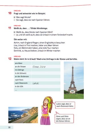 SPRECHEN
1 0 Fragt und antwortet wie im Beispiel.
0 Was sagt Nicole?
0 Sie sagt, dass sie nach Spanien fahren.
SPRECHEN
1 1 Weißt du, dass . . . ? Bildet Minidialoge.
0 Weißt du, dass Nicole nach Spanien fährt?
0 Ja, und ich weiß auch, dass sie Urlaub in einem Feriendorf macht.
Übt weiter mit:
Achim, nach England fliegen, einen Englischkurs besuchen
Lisa, Urlaub in Tirol machen, lieber ans Meer fahren
Felix, ein Wohnmobil haben, eine tolle Tour machen
Dominik, zu Hause bleiben, Urlaub im Winter machen
SPRECHEN
1 2 Wohin fahrt ihr in Urlaub? Mach eine Umfrage in der Klasse und berichte.
ans Meer
an die Ostsee ElckM, SilVttf
ins Gebirge
in die Schweiz
an den Bodensee
nach Paris
nach Österreich LuKdS.
in die USA
Lukas sagt, dass er
nach Österreich fährt
> ________ _____
Elena und Silvia
sagen, dass sie an
die Ostsee fahren.
32
 