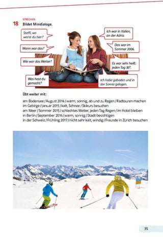 SPRECHEN
18 Bildet Minidialoge.
Steffi, wo
warst du hier?
Ich habe gebadet und in
der Sonne gelegen.
Übt weiter mit:
am Bodensee/August2014/warm, sonnig, ab und zu Regen/Radtouren machen
im Gebirge/januar2015/kalt, Schnee/Skikurs besuchen
am Meer/Sommer2015/schlechtes Wetter, jeden Tag Regen/im Hotel bleiben
in Berlin/September2016/warm, sonnig/Stadtbesichtigen
in der Schweiz/Frühling 2017/nicht sehr kalt, windig/Freunde in Zürich besuchen
35
 