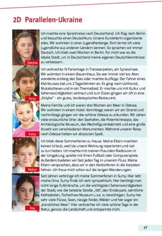 2D Parallelen-Ukraine
Ich machte eine Sprachreise nach Deutschland. Ich flog nach Berlin
und besuchte einen Deutschkurs. Unsere Kursleiterin organisierte
alles. Wir wohnten in einer Jugendherberge. Dort lernte ich viele
Jugendliche aus anderen Ländern kennen. So sprachen wir immer
Deutsch. Ich blieb zwei Wochen in Berlin. Für mich war es die
ideale Stadt, um in Deutschland meine eigenen Deutschkenntnisse
zu verbessern.
Ich verbrachte 10 Ferientage in Transkarpatien, am Synewirsee.
Wir wohnten in einem Bauernhaus. Da war immer viel los: Man
wanderte entlang des Sees oder machte Ausflüge. Der Fahrer eines
Kleinbusses bat uns 2 Tagesfahrten an. Es ging nach Ushhorod,
Mukatschewo und in ein Thermalbad. Er machte uns mit Kultur und
Sehenswürdigkeiten vertraut und zum Essen gingen wir oft in eine
„Kolyba"- ein gutes, landestypisches Restaurant.
Meine Familie und ich waren drei Wochen am Meer in Odessa.
Wir wohnten in einem Hotel. Vormittags waren wir am Strand und
nachmittags gingen wir das schöne Odessa zu erkunden. Wir sahen
viele erstaunliche Orte: den Seehafen, die Potemkintreppe, das
Archäologische Museum, das Wachsfigurenkabinett und eine große
Anzahl von verschiedenen Monumenten. Während unserer Reise
nach Odessa hatten wir absoluten Spaß.
Ich blieb diese Sommerferien zu Hause. Meine Eltern machten
keinen Urlaub, weil sie unsere Wohnung reparierten und viel
zu tun hatten. Ich machte mit meinen Freunden Radtouren in
der Umgebung, spielte mit ihnen Fußball oder Computerspiele.
Außerdem badeten wir fast jeden Tag in unserem Fluss. Meine
Eltern versprachen, dass wir in den Herbstferien in die Karpaten
fahren. Ich freue mich schon auf die langen Wanderungen.
Seit Jahren verbringe ich meine Sommerferien in Sumy. Hier lebt
meine Oma. Sumy finde ich sehr sympathisch. Hier benötigt man
nicht lange Fußmärsche, um die wichtigsten Sehenswürdigkeiten
der Stadt, wie die beliebte Straße „100", den Kinderpark, sämtliche
Kathedralen, Tschechow-Museum u.v.a. zu besichtigen. Sumy hat
sehr viele Flüsse, Seen, riesige Felder, Wälder und hat sogar ein
„künstliches Meer". Hier verbrachte ich viele schöne Tage in der
Natur, genoss die Landschaft und entspannte mich.
37
 