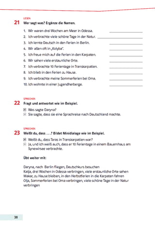 LESEN
Wer sagt was? Ergänze die Namen.
1. Wir waren drei Wochen am Meer in Odessa.
2. Ich verbrachte viele schöne Tage in der Natur.
3. Ich lernte Deutsch in den Ferien in Berlin.
4. Wir aßen oft in „Kolyba".
5. Ich freue mich auf die Ferien in den Karpaten.
6. Wir sahen viele erstaunliche Orte.
7. Ich verbrachte 10 Ferientage in Transkarpatien.
8. Ich blieb in den Ferien zu Hause.
9. Ich verbrachte meine Sommerferien bei Oma.
10. Ich wohnte in einer Jugendherberge.
SPRECHEN
Fragt und antwortet wie im Beispiel.
E Was sagte Daryna?
E Sie sagte, dass sie eine Sprachreise nach Deutschland machte.
SPRECHEN
Weißt du, dass ...? Bildet Minidialoge wie im Beispiel.
E Weißt du, dassTaras in Transkarpatien war?
E Ja, und ich weiß auch, dass er 10 Ferientage in einem Bauernhaus am
Synewirsee verbrachte.
Übt weiter mit:
Daryna, nach Berlin fliegen, Deutschkurs besuchen
Katja, drei Wochen in Odessa verbringen, viele erstaunliche Orte sehen
Makar, zu Hause bleiben, in den Herbstferien in die Karpaten fahren
Olja, Sommerferien bei Oma verbringen, viele schöne Tage in der Natur
verbringen
 