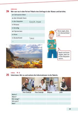 SPRECHEN
24 Wer war wo in den Ferien? Mach eine Umfrage in der Klasse und berichte.
am Schwarzen Meer
an den Schatzki Seen
in den Karpaten
Kyrylo, Iryna
in Poltawa
in Venedig
am Synewirsee
in Polen
in Deutschland Taras
Kyrylo und Iryna
sagten, dass sie
in den Karpaten
waren.
Taras sagte, dass
er in Deutschland
war.
HÖREN ® 8
25 Interviews. Hör zu und notiere die Informationen in die Tabelle.
Herr Dudnyk Frau Dudnyk Daryna Julia
Wohin?
Wann?
Wie lange?
Mit wem?
Was?
39
 