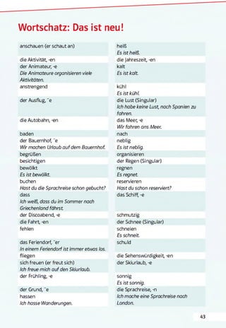 Wortschatz: Das ist neu!
anschauen (er schaut an) heiß
Es ist heiß.
die Aktivität, -en die Jahreszeit, -en
der Animateur, -e kalt
Die Animateure organisieren viele
Aktivitäten.
Es ist kalt.
anstrengend kühl
Es ist kühl.
der Ausflug, "e die Lust (Singular)
Ich habe keine Lust, nach Spanien
fahren.
die Autobahn, -en das Meer, -e
Wir fahren ans Meer.
baden nach
der Bauernhof, "e neblig
Wir machen Urlaub auf dem Bauernhof. Es ist neblig.
begrüßen organisieren
besichtigen der Regen (Singular)
bewölkt regnen
Es ist bewölkt. Es regnet.
buchen reservieren
Hast du die Sprachreise schon gebucht? Hast du schon reserviert?
dass
Ich weiß, dass du im Sommer nach
Griechenland fährst
das Schiff, -e
der Discoabend, -e schmutzig
die Fahrt, -en der Schnee (Singular)
fehlen schneien
Es schneit.
das Feriendorf, "er
In einem Feriendorf ist immer etwas los.
schuld
fliegen die Sehenswürdigkeit -en
sich freuen (er freut sich)
Ich freue mich auf den Skiurlaub.
der Skiurlaub, -e
der Frühling, -e sonnig
Es ist sonnig.
der Grund, "e die Sprachreise, -n
hassen Ich mache eine Sprachreise nach
Ich hasse Wanderungen. London.
 
