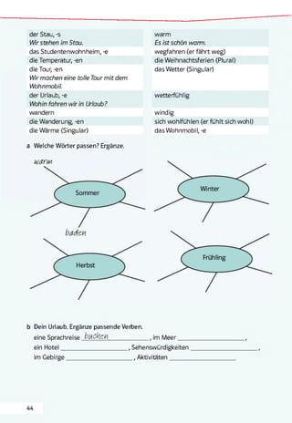 der Stau, -s
Wir stehen im Stau.
das Studentenwohnheim, -e
die Temperatur, -en
die Tour, -en
Wir machen eine tolle Tour mit dem
Wohnmobil.
der Urlaub, -e
Wohin fahren wir in Urlaub?
wandern
die Wanderung, -en
die Wärme (Singular)
a Welche Wörter passen? Ergänze.
warm
Es ist schön warm.
wegfahren (er fährt weg)
die Weihnachtsferien (Plural)
das Wetter (Singular)
wetterfühlig
windig
sich wohlfühlen (er fühlt sich wohl)
das Wohnmobil, -e
b Dein Urlaub. Ergänze passende Verben.
eine Sprachreise b u c h e t________________ , im Meer_____
ein Hotel___________________________., Sehenswürdigkeiten
im Gebirge__________________________ ., Aktivitäten________
44
 