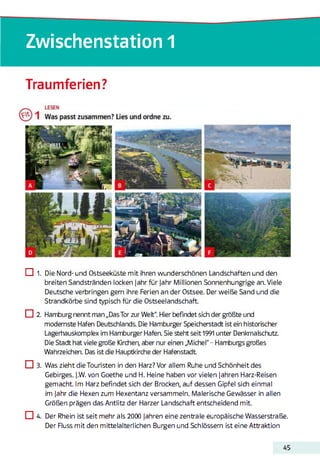 Zwischenstation 1
Traumferien?
□ 1. Die Nord- und Ostseeküste mit ihren wunderschönen Landschaften und den
breiten Sandstränden locken Jahr für Jahr Millionen Sonnenhungrige an. Viele
Deutsche verbringen gern ihre Ferien an der Ostsee. Der weiße Sand und die
Strandkörbe sind typisch für die Ostseelandschaft.
□ 2. Hamburg nennt man „Das Tor zur Welt". Hier befindet sich der größte und
modernste Hafen Deutschlands. Die Hamburger Speicherstadt ist ein historischer
Lagerhauskomplex im Hamburger Hafen. Sie steht seit 1991 unter Denkmalschutz.
Die Stadt hat viele große Kirchen, aber nur einen „Michel" - Hamburgs großes
Wahrzeichen. Das ist die Hauptkirche der Hafenstadt
□ 3. Was zieht die Touristen in den Harz? Vor allem Ruhe und Schönheit des
Gebirges. J.W. von Goethe und H. Heine haben vor vielen Jahren Harz-Reisen
gemacht. Im Harz befindet sich der Brocken, auf dessen Gipfel sich einmal
im Jahr die Hexen zum Hexentanz versammeln. Malerische Gewässer in allen
Größen prägen das Antlitz der Harzer Landschaft entscheidend mit.
CU Der Rhein ist seit mehr als 2000 Jahren eine zentrale europäische Wasserstraße.
Der Fluss mit den mittelalterlichen Burgen und Schlössern ist eine Attraktion
45
 