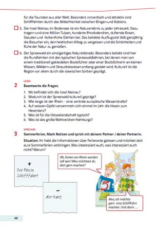 für die Touristen aus aller Welt Besonders romantisch und attraktiv sind
Schifffahrten durch das Mittelrheintal zwischen Bingen und Koblenz.
□ 5. Die Insel Mainau im Bodensee ist ein Naturerlebnis zu jeder Jahreszeit: Dazu
tragen rund eine Million Tulpen, hunderte Rhododendren, duftende Rosen,
Stauden und farbenfrohe Dahlien bei. Das beliebte Ausflugsziel lädt ganzjährig
die Besucher ein, den hektischen Alltag zu vergessen und die Schönheiten und
Ruhe der Natur zu genießen.
□ 6. Der Spreewald ein einzigartiges Natureldorado. Besonders beliebt sind hier
die Rundfahrten mit den typischen Spreewaldkähnen, bei denen man von
einem traditionell gekleideten Bootsführer oder einer Bootsführerin an kleinen
Wiesen, Wäldern und Streuobstwiesen entlang gestakt wird. Kulturell ist die
Region vor allem durch die slawischen Sorben geprägt.
LESEN
2 Beantworte die Fragen.
1. Wo befindet sich die Insel Mainau?
2. Wodurch ist der Spreewald kulturell geprägt?
3. Wie lange ist der Rhein - eine zentrale europäische Wasserstraße?
4. Auf wessen Gipfel versammeln sich einmal im jahr die Hexen zum
Hexentanz?
5. Was ist für die Ostseelandschaft typisch?
6. Was ist das große Wahrzeichen Hamburgs?
SPRECHEN
Sommerferien. Mach Notizen und sprich mit deinem Partner / deiner Partnerin.
Situation: Ihr habt die Informationen über Ferienorte gelesen und möchtet dort
eure Sommerferien verbringen. Was interessiert euch, was interessiert euch
nicht? Warum? 0
w —
+
der Rhein
Schifffahrt
Oh, Ferien am Rhein werden
toll sein! Was möchtest du
dort gern machen?
-------------------------------
der Harz Also, ich möchte
gern eine Schifffahrt
machen. Und dann...
46
 