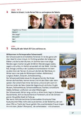 HÖREN ® 9
4 Wohin in Urlaub / in die Ferien? Hör zu und ergänze die Tabelle.
Angaben zur Person
Wohin?
Wie lange?
Mit wem?
Wo?
Was?
LESEN
5 Richtig (R) oder falsch (F)? Lies und kreuz an.
Willkommen im Ferienparadies Schwarzwald!
Der Schwarzwald ist ein beliebtes Ferienziel. Er ist das ganze Jahr
über ideal für einen Urlaub: Im Frühling sprießen die hellgrünen
Blätter und die bunten Blumen,- im Sommer kann man lange
Wanderungen machen (es gibt 30 000 km Wanderwege), baden,
segeln und surfen,- im Herbst verwandelt sich der Wald. Und das
Rot, Orange und Braun der Laubbäume kontrastieren mit dem
dunklen Grün der Tannen. Es ist auch die Zeit der Weinfeste; im
Winter kann man jede Art Wintersport treiben: Abfahrtslauf,
Langlauf, Rodeln, Eisläufen, Schneeboarding ...
Der Schwarzwald bietet etwas für die ganze Familie: Die Kinder
können die freie Natur kennen lernen und mit den Eltern oder allein
spielen. Hier scheint fast immer die Sonne und es ist sehr warm im
Sommer. Außer der Natur bietet die Gegend auch viel Kultur. Es gibt
Museen, Fachwerkhäuser, Schwarzwaldhäuser, Trachten, romantische
Städte, Schlösser und Ruinen von alten Ritterburgen.
Der Schwarzwald, 200 km lang und bis zu 60 km breit, liegt im Südwesten
Deutschlands, dort wo Deutschland an Frankreich und an die Schweiz
grenzt. Die größte Stadt ist Freiburg.
Wer kennt nicht die berühmte Schwarzwälder Kirschtorte? Oder
Kuckucksuhren? Was nicht viele Leute kennen, ist der Bollenhut, der seit
etwa 1750 zurTracht der Frauen gehört. Die unverheirateten Frauen tragen
ihn mit roten „Bollen" (Pompons), die verheirateten - mit schwarzen.
47
 