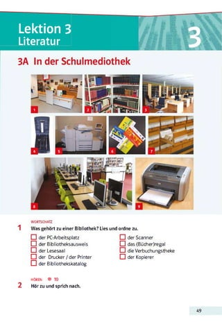 Lektion 3
Literatur
WORTSCHATZ
Was gehört zu einer Bibliothek? Lies und ordne zu.
□ der PC-Arbeitsplatz
□ der Bibliotheksausweis
□ der Lesesaal
der Drucker / der Printer
□ der Bibliothekskatalog
□ der Scanner
□ das (Bücher)regal
H die Verbuchungstheke
□ der Kopierer
HÖREN ® 10
2 Hör zu und sprich nach.
49
 